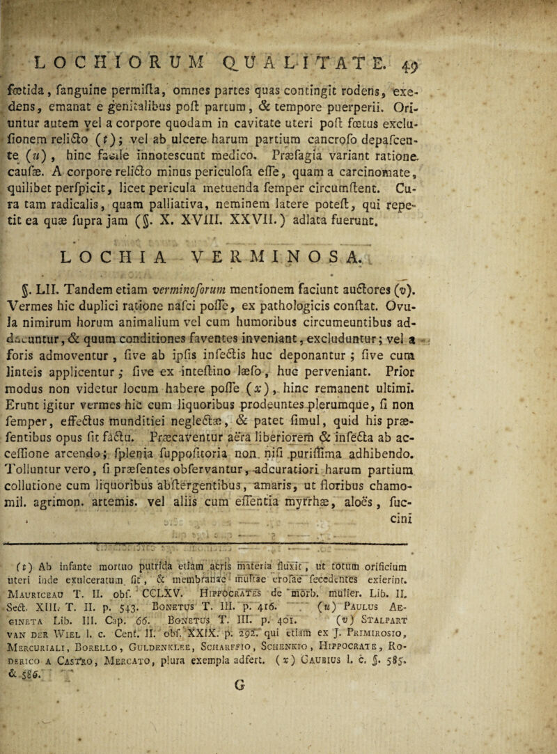 ' k t ' i , ' LOC H IORU M dUALITATE. 49 fetida, fanguine permifla, omnes partes quas contingit rodens* * exe¬ dens, emanat e genitalibus pofl partum, & tempore puerperii. Ori¬ untur autem vel a corpore quodam in cavitate uteri pofl foetus exclu- fionem reliclo (t); vel ab ulcere harum partium cancrofo depafcen- te (u) , hinc facile innotescunt medico, Praefagia variant ratione, caufse. A corpore relidto minus periculofa efle, quam a carcinomate, quilibet perfpicit, licet pericula metuenda femper circumflent. Cu¬ ra tam radicalis, quam palliativa, neminem latere potefl, qui repe¬ tit ea quae fuprajam (§. X. XVIII. XXVII.) adlata fuerunt. ' X M * L O C II I A VERMINOS A. • >•. s Z, * i. • g. LII, Tandem etiam vevminoforum mentionem faciunt auflores (v). Vermes hic duplici ratione nafci polle, ex pathologicis conflat. Ovu- Ja nimirum horum animalium vel cum humoribus circumeuntibus ad- d;iLuntur,& quum conditiones faventes inveniant, excluduntur; vel 3 foris admoventur , five ab ipfis infedtis huc deponantur ; five cum linteis applicentur ,* five ex inteflino laefo, huc perveniant. Prior modus non videtur locum habere polle (a;),.hinc remanent ultimi. Erunt igitur vermes hic cum liquoribus prodeuntes plerumque, fi non femper, effe&us munditiei negle£he, & patet fimul, quid his prse- fentibus opus fit fa£lu. Praecaventur aera liberiorem & infedla ab ae¬ ce fiio ne arcendo; fplenia fuppofitoria non. nifi puriflima adhibendo. Tolluntur vero, fi praefentes obfervantur, -adeuratiori harum partium collutione cum liquoribus abflergentibus, amaris, ut floribus chamo- xnil. agrimon. artemis. vel aliis cum efientia myrrhae, aloes, fuc- i L ......... cinx -- P V-i c - 7 -7;;. * i..: .; r f.. i..V, . . * * • (t) Ab infante mortuo putrida edam aeris materia flux.it , ut totum orificium uteri inde exulceratum fit', & membranae : rnuTtae erofae fecedentes exierint. Mauriceau T. II. obf. J CCLXV. Hippocrates de 'mbrb. mulier. Lib. II, Se£b XIII. T. II. p. 543. Bonetijs T. III. p. 4r6. 7~ («) Paulus Ae- gineta Lib. III. Cap. 66. Boletus T. III. p. 401. (v) Stalpart van DER Wiel 1. c. Cent. II. obf. XXIX. p. 292V qui etiam ex J. Primirosio, Mercuriali, Borello, Guldenklf.e, Scharffio, ScHENKro, Hippocrate, Ro* derico a CasTro, Mercato, plura exempla adfert. (x) Gaubius l. c. 5* 5$5* & 5S6* G