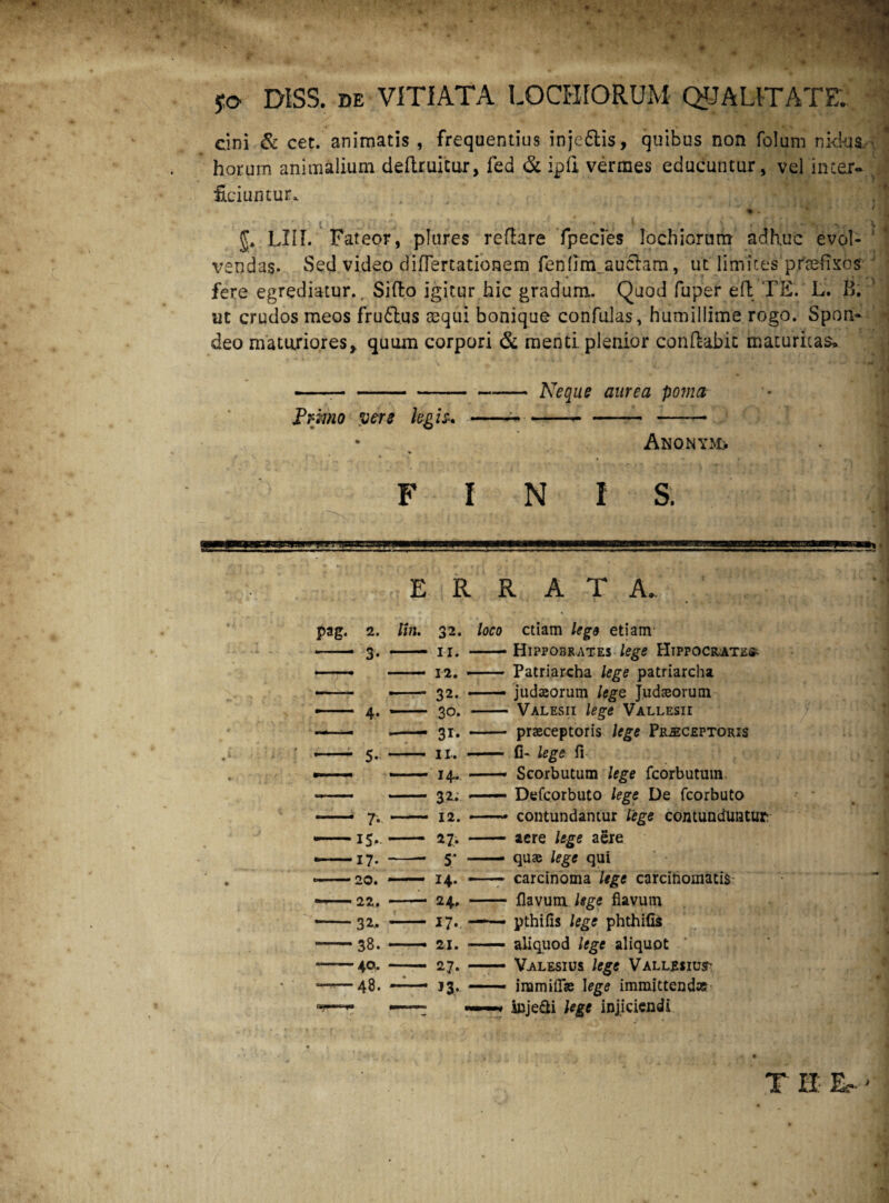 yo DISS. DE VITIATA LOCHIORUM QUALITATE; cini & cet. animatis , frequentius injeftis, quibus non folum nkbua ' horum animalium deftruicur, fed & ipfi vermes educuntur, vel inter¬ ficiuntur. ( ; # V J LUI. Fateor, plures reflare fpecies Iochiorum adhuc evol¬ vendas. Sed video difTertationem fen(Im_auclam, ut limites praefixos fere egrediatur., Sifto igitur hic gradum.. Quod fuper ed TE. L. B. ut crudos meos frudtus aequi bonique confulas, humillime rogo. Spon¬ deo maturiores> quum corpori & menti plenior conflabit maturitas» --Neque aurea poma Primo yere hgis* ---— —— AnONYM:. % FINI S. I c= E R R A T A_ pag. 2. lln. 32. loco etiam lego etiam - 3- —- 11. • -- Hippobrates lege FItppocrate^ —- 12. • - Patriarcha lege patriarcha — - 32. • — judseorum lege Judaeorum 4- - 30. - Valesii lege Vallesii -— - 31. - - praeceptoris lege Preceptoris -— 5- ■ - 11, ■ — fi- lege fi — 14.. • —- Scorbutum lege fcorbututn - 32. ■ — Defcorbuto lege De fcorbuto 7. — 12. — contundantur lige contunduntur* -15,.« - 27. * - aere lege aere — 17. ■ -- 5; ■ — quae lege qui --20. * - 14. ■ —- carcinoma lege carcinomatis ——22. ■ - 24. ■ - flavum lege flavum -32.. - 17. - —— pthifis lege phthifis -38. - — 21. * — aliquod lege aliquot --40. - 27. • — Valesius lege Vallesiu?’ ——48. — n, < — immiflae Iege immittendas 1 ——* inje&i lege injiciendi