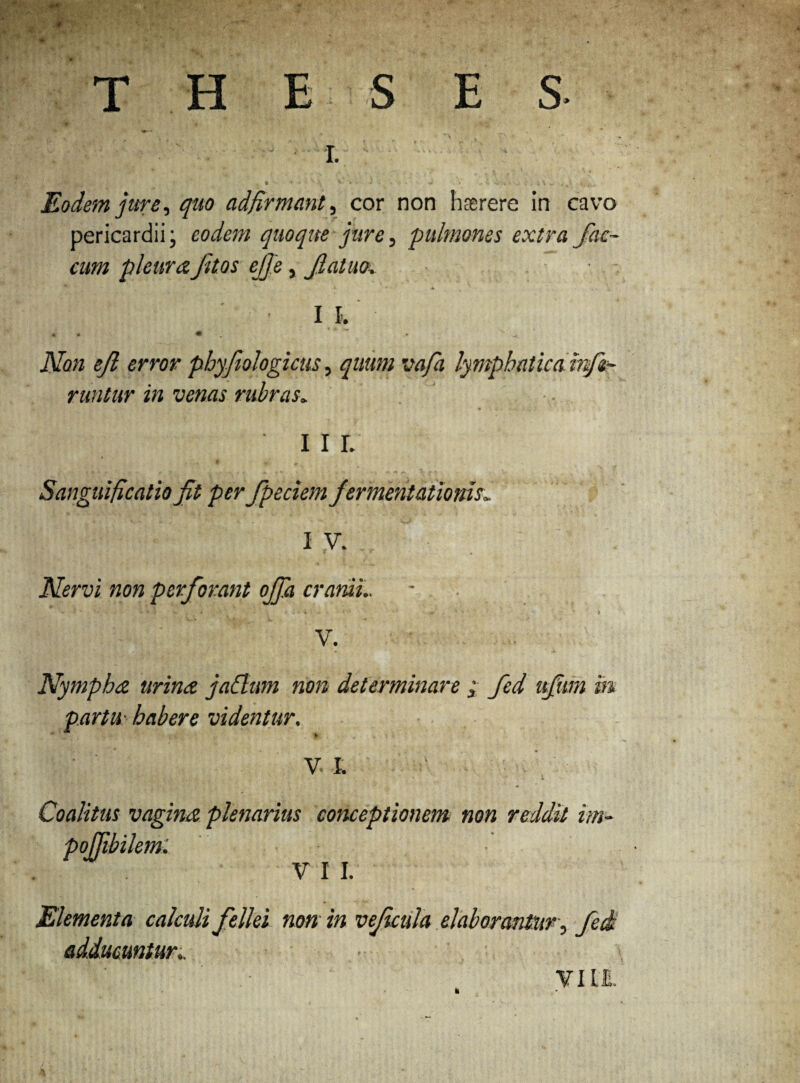 V . • ^ - . x. ■; , * * ' ' V \ v • -•*-.■■ J i -V. ... ; t \ v . j. * 4. y Eodem jure, quo adfirmant, cor non hasrere in cavo pericardii; eodem quoque jure, 'pulmones extra fae¬ cum pleurafitos ejje, fatuo, • ■ .... ' . . • * ’ v ^ Non efi error pbyfiologicus, vafa lymphatica infe¬ runtur in venas rubras, I I L Sanguificatio fit per fpeciem f ermentationis, I V. Nervi non perforant ojfa cranii.. * 1 - i '* ' A v > V. Nympha urina j ahium non determinare ; fed ufum m partu- habere videntur.  * V I. k ' ' .v * 1 Coalitus vagina plenarius conceptionem non reddit im- V I I. Elementa calculi fellei non in v ficula elaborantur, fed adducuntur, • ¥ ILI.