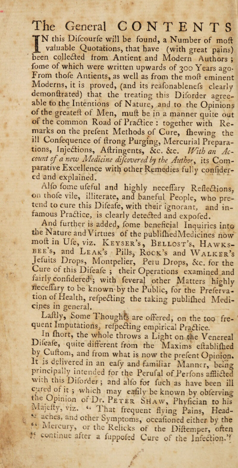 The General CONTENTS IN this Difcourfe will be found, a Number of mod valuable Quotations, that have (with great pains) been cohered from Antient and Modern Authors ; fome of which were written upwards of 300 Years ago* From thofe Antients, as well as from the mod eminent Moderns, it is proved, (and its reafonablenefs clearly demonftrated) that the treating this Diforder agree¬ able to the Intentions of Nature, and to the Opinions of the greatefl of Men, muft be in a manner quite out or the common Road of Practice : together with Re¬ marks on the prefent Methods of Cure, fhewing the ill Confequence of ftrong Purging, Mercurial Prepara¬ tions, Injections, Aftringents, &c. &c. JVith an Ac¬ count of a new Medicine difeoveredby the Author, its Com¬ parative Excellence with other Remedies fully confider- ed and explained. Alfo fome ufeful and highly neceflary Reflexions, On thole vile, illiterate, and baneful People, who pre¬ tend to cure this Difeafe, with their ignorant, and in¬ famous PraXice, is clearly deteXed and expofed. Ana further is added, fome beneficial Inquiries into tne Nature and\ irtues of the publifhedMedicines now moft in Ufe, viz. Keyser’s, Bellost’s, Hawks- bee s, and Leak’s Pills, Rock's and Walker’s jefuits Drops, Montpelier, Peru Drops, &c. for the Cure of this Difeafe ; their Operations examined and fairly confidered'; with feveral other Matters highly neceflary to be known by the Public, for the Preferva- tion of Health, refpeXing the taking publifhed Medi¬ cines in general. Laftly, Some T. houghfs are offered, on the too fre¬ quent Imputations, refpeXing empirical PraXice. In fliort, the whole throws a Light on the Venereal Difeafe, quite different from the Maxims eftablifhed by Cuftom, and from what is now the prefent Opinion. It is delivered in an eafy and familiar Manner, being principally intended tor the Perufal of Perfons affliXed wi.h this Diforder j and alfo for fuch as have been ill eg tea of it ; which may eaiily be known by obferving Pln‘011 or Dr. Peter Shaw, Phyfician to his Majeity, viz. “ That frequent flying Pains, Head- acnes, ana other Symptoms, occafioned either by the iv Lei curv, or the Relicks of the Diftemper, often .*■ continue after a iuppokd Cure of the InfeXiond*