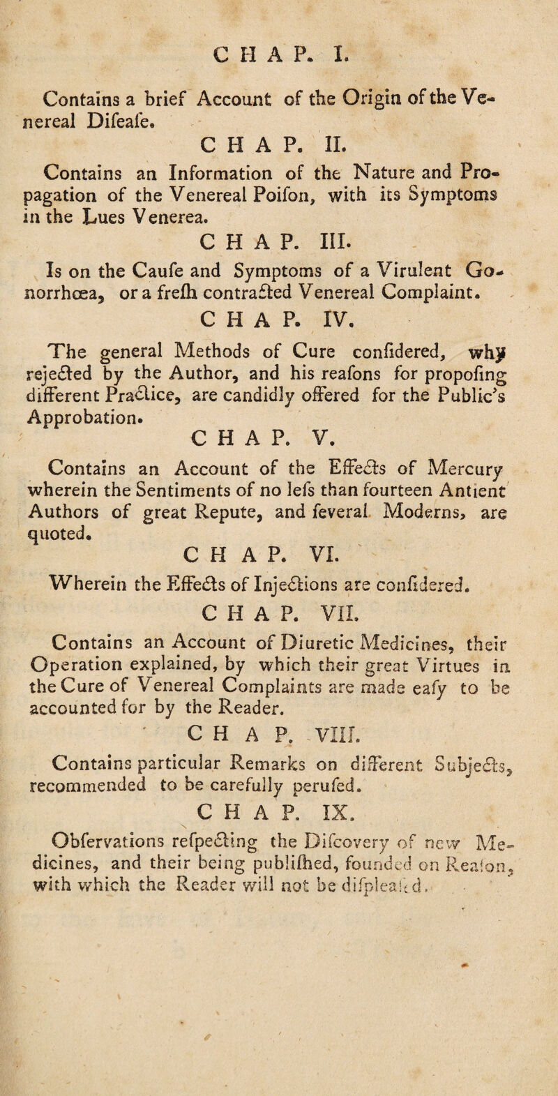 Contains a brief Account of the Origin of the Ve¬ nereal Difeale. CHAP. II. Contains an Information of the Nature and Pro¬ pagation of the Venereal Poifon, with its Symptoms in the Lues V enerea. CHAP. III. Is on the Caufe and Symptoms of a Virulent Go¬ norrhoea, ora frelh contrafted Venereal Complaint. CHAP. IV. The general Methods of Cure confidered, why reje&ed by the Author, and his reafons for propofing different Practice, are candidly offered for the Public's Approbation. CHAP. V. Contains an Account of the EffeSfs of Mercury wherein the Sentiments of no lefs than fourteen Antient Authors of great Repute, and feverai Moderns, are quoted. CHAP. VI. Wherein the Effedfs of InjedHons are confidered. CHAP. VII. Contains an Account of Diuretic Medicines, their Operation explained, by which their great Virtues in the Cure of Venereal Complaints are made eafy to be accounted for by the Reader. CHAP. VIII. Contains particular Remarks on different Subjects, recommended to be carefully perufed. CHAP. IX. N Obfervations refpe£Hng the Difcovery of new Me¬ dicines, and their being publifhed, founded on Reafon, with which the Reader will not be difplealcd.