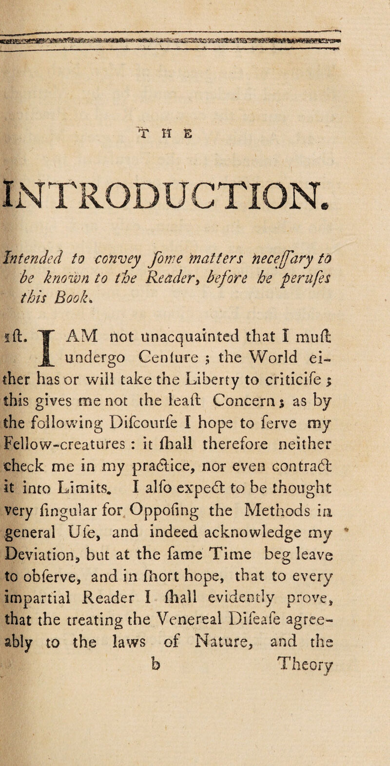 ■SBBS9SS9 ~————~--—-—— - -- - --——A-—. T H ft INTRODUCTION. Intended to convey fome matters hecejfary to be known to the Reader, before he perufes this Book. ift. T AM not unacquainted that I mull 1 undergo Cenlure ; the World ei¬ ther has or will take the Liberty to criticife $ this gives me not the lead; Concern % as by the following Difcourfe I hope to ferve my Fellow-creatures : it fhall therefore neither check me in my pradlice, nor even contrail it into Limits. I alfo expedt to be thought very Angular for Oppofing the Methods in general Ufe, and indeed acknowledge my Deviation* but at the fame Time beg leave to obferve, and in fnort hope, that to every impartial Reader I fliall evidently prove, that the treating the Venereal Difeafe agree¬ ably to the laws of Nature, and the b Theory