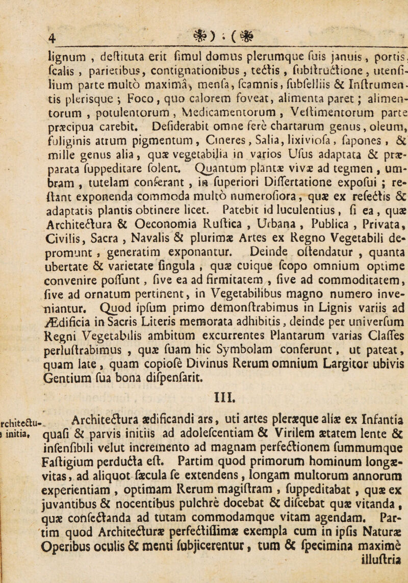 lignum , deflituta erit fimul domus plerumque fois januis, portis, fcahs > parietibus, contignationibus, tedlis , fubilrudliane , utenfi- lium parte multo maxima, menfa, fcamnis, fubfelliis 6c In(lrumen¬ tis plerisque •, Foco, quo calorem foveat, alimenta paret; alimen¬ torum , potulentorum , Medicamentorum , Velamentorum parte praecipua carebit* Defiderabit omne fere chartarum genus, oleum, fuliginis atrum pigmentum, Cineres, Salia, lixiviofa , fapones , & mille gentis alia, quae vegetabilia in varios Ufus adaptata & prae¬ parata fuppeditare folent. Quantum plantae vivae ad tegmen , um¬ bram , tutelam conferant , in fuperiori Differtatione expofui ; re¬ flant exponenda commoda multo numerofiora, quae ex refedtis & adaptatis plantis obtinere licet. Patebit id luculentius, fi ea , quae Architeftura & Oeconomia Ruftica , Urbana, Publica , Privata, Civilis, Sacra , Navalis & plurimae Artes ex Regno Vegetabili de¬ promunt j generatim exponantur. Deinde ollendatur , quanta ubertate & varietate lingula , qus cuique (copo omnium optime convenire poffunt, five ea ad firmitatem , five ad commoditatem, five ad ornatum pertinent, in Vegetabilibus magno numero inve¬ niantur. Quod ipfum primo demonftrabimus in Lignis variis ad iEdificia in Sacris Literis memorata adhibitis, deinde per univerfum Regni Vegetabilis ambitum excurrentes Plantarum varias Ciaffes perluftrabimus , quae fuam hic Symbolam conferunt, ut pateat, quam late , quam copiofe Divinus Rerum omnium Largitor ubivis Gentium fua bona diipenfarit. III. Architedlura aedificandi ars, uti artes pleraeque aliae ex Infantia quafi & parvis initiis ad adolefcentiam & Virilem aetatem lente & infenfibili velut incremento ad magnam perfedlionem fummumque Faftigium perdudla eft. Partim quod primorum hominum longae¬ vitas , ad aliquot faecula fe extendens, longam multorum annorum experientiam , optimam Rerum magiflram , fuppeditabat , quae ex juvantibus & nocentibus pulchre docebat & difcebat quae vitanda , quae coftfedhnda ad tutam commodamque vitam agendam. Par¬ tim quod Architedlurae perfedtiflimae exempla cum in ipfis Naturae Operibus oculis & menti (abjicerentur, tum & fpecimina maxime illuftria