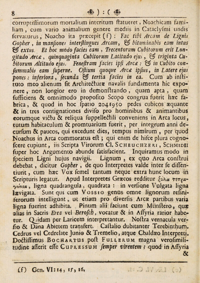 # ) • ( corrupnffimorum mortalium interitum Ratueret, Noachicam fami¬ liam , cum vario animalium genere mediis in Gataclyfmi undis fervaiurus, Noacho ita praecepit (f) : Fac tibi Arcam de Lignis Gopher , in manfwnes interflingues Arcam, & bituminabis eam intus extus. Et hoc modo facies eam , Trecentorum Cubitorum erit Lon¬ gitudo Arc£, quinquaginta Cubitorum Latitudo ejus, & triginta Cu¬ bitorum Altitudo ejus. Feneftram facies ipfi Arc£ : £5 in Cubito con- fumrnabis eam fuperne. Ofiium quoque Arc£ ipfius, in Latere ejus pones: inferiora, fecunda & tertia facies in ea. Cum ab infti- tuto meo alienum fit Architedturs navalis fundamenta hic expo* nere , non longior ero in demonftrando , quam apta , quam fufficiens & omnimodo propofito Scopo congrua fuerit haec fa¬ brica, & quod in hoc fpatio 20419^0 pedes cubicos aequante & in tres contignationes divifo pro hominibus & animantibus eorumque vidtu & reliqua fuppellcdlili conveniens in Arca locus , tutum habitaculum & promtuarium fuerit, per integrum anni de- curfum & paucos, qui excedunt dies, tempus nimirum , per quod Noachus in Arca commoratus efl:; qui enim de hifce plura cogno- fcere cupiunt, iis Scripta Virorum Cl. Scheuchzeri, Schmidii fuper hoc Argumento abunde fatisfacient. Inquiramus modo in fpeciem Ligni hujus navigii. Lignum , ex quo Arca conftrui debebat, dicitur Gopher , de quo Interpretes valde inter fe diffen- tiunt, cum haec Vox femei tantum neque extra hunc locum in Scripturis legatur. Apud Interpretes Graecos redditur tst^- 7mm, ligna quadrangula, quadrata : in verfione Vulgata ligna laevigata. Sunt qui cum Vossio genus omne lignorum refini- ferorum intelligont, ut etiam pro diverfis Ares partibus varia ligna fuerint adhibita. Pinum alii faciunt cum Miinftero, quae alias in Sacris Erez vel Berofch 9 vocatur & in A (Tyria rarior habe¬ tur. Quidam per Laricem interpretantur, Noftra vernacula ver- jfio & Dana Abietem transfert. Caftalio dubitanter Terebinthum, Cedrus vel Cedrelate Junio & Tremeiio, atque Cbaldso Interpreti. Dodliflimus Bochartus pofl Fullerum magna verofimili- tudine aflerit effe Cupressum femper virentem ,* quod in Affyria & £f) Cen» VI: 143 1*# ► * * f