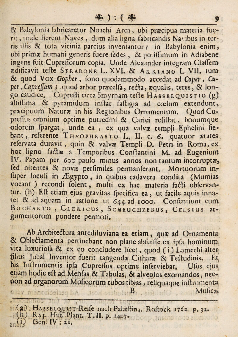 _#)••(#_J & Babylonia fabricaretur Noachi Arca, ubi praecipua materia fue- rit, unde fierent Naves , dum alia ligna fabricandis Navibus in ter¬ ris illis & tota vicinia parcius inveniantur; in Babylonia enim» ubi primae humani generis fuere fedes, & potiflimum in Adiabene ingens fuit CupreiTorum copia. Unde Alexander integram ClafTem aedificavit tefle Strabone L. XVI^& Auruno L. VII. tum & quod Vox Gopher, fono quodammodo accedat ad Coper, C«- per, Cupreffum ; quod arbor praeceifa, redla, aequalis, teres, & lon¬ go caudice* Cupreffi circa Smyrnam tefle Hasselquist io (g) ahiflima & pyramidum mllar fafligia ad coelum extendunt» praecipuum Naturs in his Regionibus Ornamentum. Quod Cu- preflus omnium optime putredini & Cariei refidat, bonumque odorem fpargat, unde ea , ex qua valvae templi Ephefini fie* bant, referente Theophrasto L* II, c. 6. quatuor aetates refervata duravit, quin & valvae Templi D, Petri in Roma, ex hoc ligno fadlae a Temporibus Conflamini M. ad Eugenium IV. Papam per 600 paulo minus annos non tantum incorruptae* fed nitentes & novis perfimiles permanferant. Mortuorum in,- fuper loculi in ^Egypto, in quibus cadavera condita (Mumias vocant ) recondi folent, multi ex hac materia fadti obfervan- tur. (h) Eil etiam ejus gravitas fpecifica ea, ut facile aquis inna¬ tet & ad aquam in ratione ut 644 ad 1000. Confentiunt cum Bocharto , Clericus, S cheu chzerus , Celsius ar¬ gumentorum pondere permoti. Ab Architedlura antediluviana ea etiam , quae ad Ornamenta & Obledtamenta pertinebant non plane abfuifTe ex ipfa hominum vita luxuriofa & ex eo concludere licet, quod (i) Lamechi alter filius Jubal Inventor fuerit tangendx Citharae & Tefludinis. Et, his Inflrumentis ipfa CupreiTus optime inferviebat, Ufus ejus etiam hodieelt ad Menfas & Tabulas, & alveolos exornandos, nec- non ad organorum Muficomm tubos tibias, reliquaque inflrumenta. ? B M-ufica* —. _ * (g) Hasselquist Rdfe nach Palaeftina. Roftock 1762 p, $a* (h) Raj, H ii t. Piant, T»II. P, 1407. , CQ 6enMV;ar,