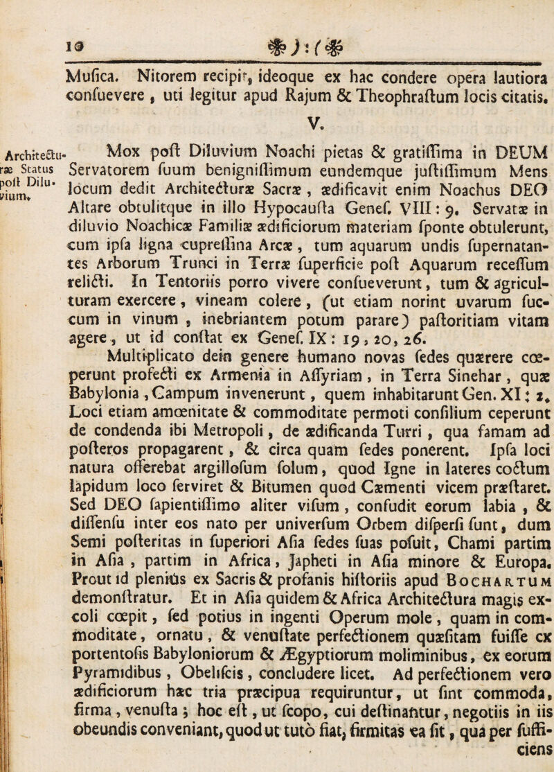19 Mufica. Nitorem recipit, ideoque ex hac condere opera lautiora confuevere , uti legitur apud Rajum & Theophraftum locis citatis. V. Archite&u- rse Status poli Dilu» yium* i Mox poft Diluvium Noachi pietas & gratifiima in DEUM Servatorem fuum benigniflimum eundemque juftiffimum Mens locum dedit Architedura? Sacrae, aedificavit enim Noachus DEO Altare obtulitque in illo Hypocaufta Genef. VIII: 9. Servata? in diluvio Noachica? Familia? aedificiorum materiam fponte obtulerunt, eum ipfa ligna cuprellina Arcae, tum aquarum undis fupernatan- tes Arborum Trunci in Terra? fuperficie poft Aquarum receffum relidi. In Tentoriis porro vivere confueverunt, tum & agricul¬ turam exercere, vineam colere, (ut etiam norint uvarum fuc- cum in vinum , inebriantem potum parare) paftoritiam vitam agere , ut id confiat ex Genef, IX: 19520,26. Multiplicato dein genere humano novas fedes quaerere coe¬ perunt profedi ex Armenia in Affyriam , in Terra Sinehar, qua? Babylonia ,Gampum invenerunt, quem inhabitarunt Gen. XI; 2* Loci etiam amoenitate & commoditate permoti confilium ceperunt de condenda ibi Metropoli, de aedificanda Turri, qua famam ad pofteros propagarent, & circa quam fedes ponerent. Ipfa loci natura offerebat argillofum folum, quod Igne in lateres codum lapidum loco ferviret & Bitumen quod Ca?menti vicem pra?ftaret. Sed DEO fapientiftimo aliter vifum , confudit eorum labia , & diffenfu inter eos nato per univerfum Orbem difperfi funt f dum Semi pofteritas in fuperiori Afia fedes fuas pofuit, Chami partim in Afia , partim in Africa, Japheti in Afia minore & Europa. Prout id plenitis ex Sacris & profanis hifioriis apud Bochahtum demonftratur. Et in Afia quidem & Africa Architedura magis ex¬ coli coepit, fed potius in ingenti Operum mole , quam in com¬ moditate , ornatu, & venuftate perfedionem qua?fitam fuiffe cx portentofis Babyloniorum & AEgyptiorum moliminibus, ex eorum Pyramidibus, Obelifcis, concludere licet. Ad perfedionem vero aedificiorum hac tria praecipua requiruntur, ut fint commoda, firma , venufta ; hoc efi, ut fcopo, cui deftinafttur, negotiis in iis obeundis conveniant, quod ut tuto fiat, firmitas ea fit, qua per fuffi- ciens