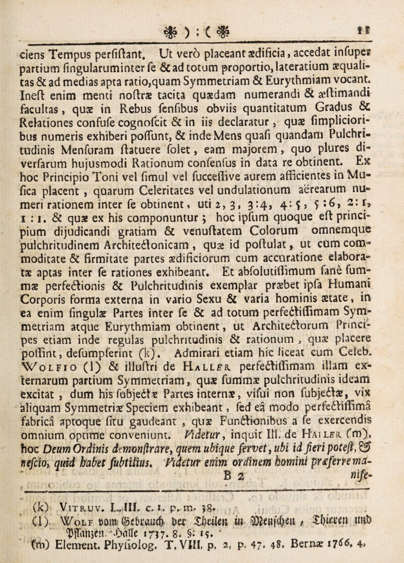 fi ciens Tempus perfiftant* Ut vero placeant aedificia, accedat infupes partium fingularuminter fe &ad totum proportio, laterarium aequali» tas St ad medias apta ratio,quam Symmetriam St Eurythmiam vocant Inefl enim menti noftrae tacita quaedam numerandi St adlimandi facultas, quae in Rebus fenfibus obviis quantitatum Gradus & Relationes confufe cognofcit St in iis declaratur, quae fimpliciori- bus numeris exhiberi pofiunt, St inde Mens quafi quandam Pulchri¬ tudinis Menfuram flatuere foiet, eam majorem, quo plures di» verfarum hujusmodi Rationum confenfus in data re obtinent. Ex hoc Principio Toni vel fimul vel fuccefiive aurem afficientes in Mu- fica placent , quarum Celeritates vel undulationum aerearum nu¬ meri rationem inter fe obtinent, uti 2, 3, 3:4, 4« y f*- 1 :1. & quae ex his componuntur; hoc ipfum quoque eft princi¬ pium dijudicandi gratiam St venuftatem Colorum omnemque pulchritudinem Architedlonicam , quae id poftulat > ut cum com¬ moditate St firmitate partes aedificiorum cum accuratione elabora¬ tae aptas inter fe rationes exhibeant. Et abfolutiffimum lanfe fum» mae perfectionis St Pulchritudinis exemplar praebet ipfa Humani Corporis forma externa in vario Sexu St varia hominis aetate , in ea enim fingulae Partes inter fe St ad totum perfediffimam Syn> metriam atque Eurythmiam obtinent, ut Architedorum Princi¬ pes etiam inde regulas pulchritudinis St rationum , quae placere poffint, defumpferint (k). Admirari etiam hic liceat cum Celeb, Wolfio (1) St itluftri de Hall^r perfediffimam illam ex¬ ternarum partium Symmetriam, quae fummae pulchritudinis ideam excitat , dum his fubjeCte Panes internae, vifui non fubjedae, vix aliquam Symmetriae Speciem exhibeant, fed ea modo periediffima fabrica aptoque firu gaudeant , qiiae Fundionibus a fe exercendis omnium optime conveniunt. Videtur, inquit 111. de Hailfr. fm), hoc Deum Ordinis dmonfirare, quem ubique fervet, ubi id fieri poteft, 6? tiefcio, quid habet fubtilius» Videtur enim ordinem homini pr&fenema- B 2 ntft- (k) VlTRUV. LJfl. c. 1. p. m. v8* •; ji . . (l) Wolf mn (Mraticfj. Ut £l)riten in ^etifc&ea , XI)ia*en tmb Vf&njenrjyMt 1757* 8» §> '