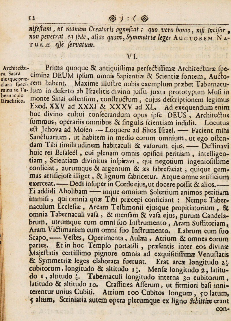 Architecti' ra Sacra ejusqueprae clara fpeci mina m Ta* bernacuio Ifraelitico, Ii ; ■■■ ---- —■ . . ■■ ■ mfeftum , ut viarium Creatoris agnofcat; quo vero homo, nifi Incifor 9 non penetrat, ea (ede, alias quam, Symmtim leges Auctorem Na- xua^: ejji fervatum. VI Prima quoque & antiquiilima perfe^iffimae Archite£iurae fpe- cimina DEUM ipfum omnis Sapientis & Scientiae fontem, Aufto- rem habent. Maxime illuflre nobis exemplum prsbet Tabernacu¬ lum in deferto ab Ifraelitis divino juffu juxta prototypum Mofi m monte Sinai oftenfum, conftrudlum, cujus defcriptionem legimus Exod. XXV ad XXXI & XXXV ad XL, Ad exequendum enim hoc divino cultui confecrandum opus ipfe DEUS , Architedlus fummus, operariis omnibus & lingulis fcientiam indidit. Locutus e(t Jehova ad Mofen — Loquere ad filios Ifrael. — Facient mihi Sanctuarium, ut habitem in medio eorum omnium, ut ego offen¬ dam Tibi fimilitudinem habitaculi & vaforum ejus.-Deftinavi huic rei Befaleei, cui plenam omnis opificii peritiam , intelligen- tiam , Scientiam divinitus infpiravi, qui negotium ingeniofillime conficiat, aurumque & argentum & aes fabrefaciat , quique gem- mas artificiofe illiget, & lignum fabricetur. Atque omne artificium exerceat.—-Dedi infuper in Corde ejus,ut docere poffit & alios,- Ei addidi Aholibam*-inque omnium Solertium animos peritiam immifi » qui omnia quae Tibi praecepi conficiant : Nempe Taber¬ naculum Ecclefiae, Arcam Teltimonii ejusque propitiatorium , Sc omnia Tabernaculi vafa , & menfam & vafa ejus, purum Candela¬ brum, utrumque cum omni fuo Inftrumento, Aram Suffitoriam, Aram Viftimariam cum omni fuo Inftrumento. Labrum cum fuo Scapo,-Veftes, Operimenta, Aulaea , Atrium & omnes eorum partes. Et in hoc Templo portatili , praefentis inter eos divinas Majeftatis certifiimo pignore omnia ad exquifitiffimae Venuftatis & Symmetriae leges elaborata fuerunt. Erat arcae longitudo cubitorum, longitudo & altitudo if, Menfae longitudo 2, latitu¬ do i, altitudo Tabernaculi longitudo interna 30 cubitorum , latitudo & altitudo io. Crafiities Afferum, ut firmiori bafi inni¬ terentur unius Cubiti. Atrium 100 Cubitos longum , jo latum, 5 altum, Scriniaria autem opera plerumque ex ligno Scbittim erant con-