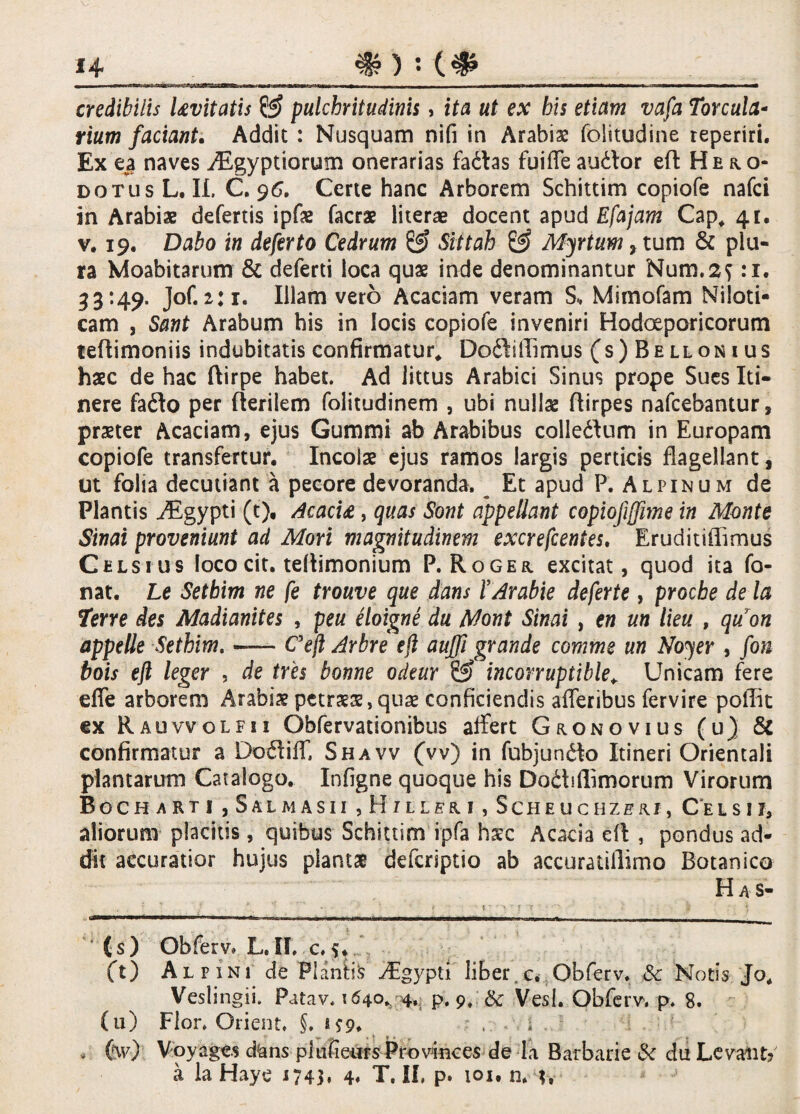 credibilis Levitatis & pulchritudinis, ita ut ex his etiam vafa Torcula¬ rium faciant. Addit : Nusquam nifi in Arabia folitudine reperiri. Ex e$ naves AEgyptiorum onerarias fadlas fuiffeaudor eft Hero¬ dotus L, II. C. 96. Certe hanc Arborem Schittim copiofe nafci in Arabiae defertis ipfae facrae literae docent apud Efajam Cap* 41. v. 19. Dabo in deferto Cedrum & Sittah & Myrtum, tum & plu¬ ra Moabitarum & deferti loca quae inde denominantur Num.2f :i. 33:49. Jof.2:1. Illam vero Acaciam veram S, Mimofam Niloti¬ cam , Sant Arabum his in locis copiofe inveniri Hodoeporicorum teftimoniis indubitatis confirmatur* Doftiffimus (s)Bellonius haec de hac ftirpe habet. Ad littus Arabici Sinus prope Sues Iti¬ nere faflo per flerilem folitudinem , ubi nullae ftirpes nafcebantur, praeter Acaciam, ejus Gummi ab Arabibus colledum in Europam copiofe transfertur. Incolae ejus ramos largis perticis flagellant, ut folia decutiant a pecore devoranda. Et apud P. Alpinum de Plantis AEgypti (t), Acacu, quas Sont appellant copiofijffime in Monte Sinai proveniunt ad Mori magnitudinem excrefcentes. Eruditiffimus Celsius loco cit. tellimonium P. Roger excitat, quod ita fa¬ nat. Le Sethim ne fe trouve que dans l’Arabie deferte, procbe de la Terre des Madianites , peu eloigne du Mont Sinai , en un lieu , quon appelle Sethim. — Ceft Arbre ejl auffi grande comme un Noyer , fon bois eft leger , de tres bonne odeur & incorruptible* Unicam fere efie arborem Arabiae petraeae,quae conficiendis afferibus fervire poffit ex R auvvolfii Obfervationibus affert Gronovius (u) & confirmatur a Do£tiff, Shavv (vv) in fubjundto Itineri Orientali plantarum Catalogo. Infigne quoque his Dodhflimorum Virorum Bocharti ,Sal m asii , H1 l ler i , Scheuchzerj, Cel s i j, aliorum placitis , quibus Schittim ipfa haec Acacia eft , pondus ad¬ dit accuratior hujus plantae defcriptio ab accuratillimo Botanico Has- - • ... ■■ - ! - II limi ■ II ■ I II I ni,g% I,- ’ (s) Obferv* L. II, c. (t) Alpini de Flante Aigypti liber.c. Obferv, Sc Notis Jo. Veslingii. Patav. 1640, 4,: p, 9, & Vesl. Obferv. p. 8. (u) Flor. Orient. §. 1*9* . i . > H7) Voyages d!ans pltifiears Pro vinces de Ia Barbarie & du Levant? a la Haye 1743. 4« T. II, p. 101, n, h