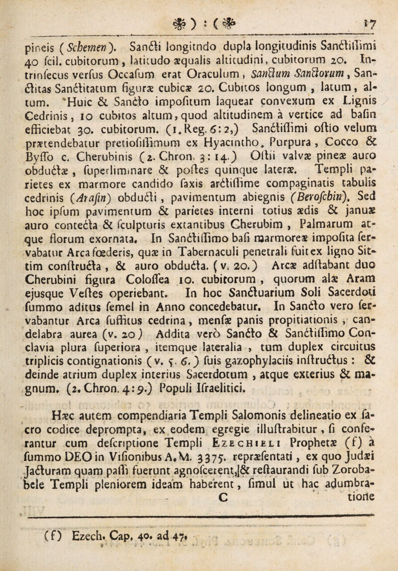 pineis (Schemen). Sandli longitndo dupla longitudinis Sandliffirni 40 fcil. cubitorum , latitudo aqualis altitudini, cubitorum 20. In- trinfecus verfus Occamro erat Oraculum , SanQum Sanflovum , San¬ citas Sandlitatum figuro cubico 20. Cubitos longum , latum, al¬ tum. 'Huic & Sandto impeditum laquear convexum ex Lignis Cedrinis, 10 cubnos altum,quod altitudinem a vertice ad bafm efficiebat 30. cubitorum. (i*Reg.6:2,) SanCiffimi oftio velum protendebatur pretiofiffimum ex Hyacintho, Purpura, Cocco & Byffo c, Cherubinis (2. Chron. 3: 14.) Oltii valvae pineo auro obdudlo, fuperlimmare & polles quinque laterae. Templi pa¬ rietes ex marmore candido faxis ardtiilime compaginatis tabulis cedrinis (Aiafin) obdudli , pavimentum abiegnis (Berofcbin•), Sed hoc ipfum pavimentum & parietes interni totius odis & januo auro contedla & fculpturis extantibus Gherubim , Palmarum at¬ que florum exornata. In Sandtiffimo bafi marmoreo impofita fer- vabatur Arca foederis, quo in Tabernaculi penetrali fuitex ligno Sit— tim conftrufta , & auro obdudta. (v* 20.) Areo addabant duo Cherubini figura Coloflea 10. cubitorum , quorum alo Aram ejusque Velles operiebant. In hoc Sandluarium Soli Sacerdoti fummo aditus femel in Anno concedebatur. In Sandlo vero fer- vabantur Arca fuffitus cedrina , menfo panis propitiationis , can¬ delabra aurea (v. 20 ) Addita vero Sandlo & Sandtiffimo Con¬ clavia plura fuperiora , itemque lateralia , tum duplex circuitus triplicis contignationis (v. f. 6.) fuis gazophylaciis indrudlus: & deinde atrium duplex interius Sacerdotum , atque exterius & ma¬ gnum, (2. Chron. 4:9.) Populi Ifraelitsci. ' • ;  • t': r . * 1 $ ■* \\ - - •.* ‘ Hoc autem compendiaria Templi Salomonis delineatio ex fa- cro codice deprompta, ex eodem egregie illullrabitur , fi confe¬ rantur cum deferiptione Templi Ezechieli Propheto (f) a fummo DEO in Vifionibus A.M, 3375. reprofentati, ex quo Judaei Jadluram quam paili fuerunt agnofcerent,[& redaurandi fub Zoroba- bele Templi pleniorem ideam haberent, fimul ut hac adumbra- C tione ( f) Ezech. Cap, 40* ad 47*