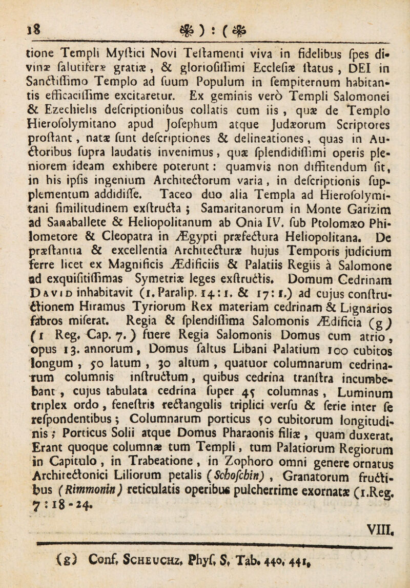 tione Templi Mydici Novi Tedamerui viva in fidelibus fpes di« vinae falutifer* gratiae, & gloriofiffim! Ecclefiae Iratus , DEI in Sanftiffimo Templo ad fuum Populum in fempiternum habitan¬ tis efficaallime excitaretur. Ex geminis vero Templi Salomone! & Ezechielis defcriptionibus coliatis cum iis , quae de Templo Hierofolymitano apud Jofephum atque Judaeorum Scriptores prodant, natae funt defcriptiones Sc delineationes, quas in Au¬ ctoribus fupra laudatis invenimus, quae fplendidifiimi operis ple¬ niorem ideam exhibere poterunt: quamvis non diffitendum fit, in his ipfis ingenium Architectorum varia , in defcriptionis fup- plementum addidiffe. Taceo duo alia Templa ad Hierofolymi- tani fimilitudinem exflruCta ; Samaritanorum in Monte Garizim ad Sanaballete & Heliopolitanum ab Onia IV. fub Ptolomaeo Phi¬ lometore & Cleopatra in yEgypti praefeCtura Heliopolitana. De praedantia & excellentia Architeduras hujus Temporis judicium ferre licet ex Magnificis ZEdificiis & Palatiis Regiis a Salomone ad exquifitiffimas Symetriae leges exftrudtis, Domum Cedrinam Da vi d inhabitavit (i. Paralip. 14:1, & 17:1.) ad cujus condru- ilionem Hiramus Tyriorum Rex materiam cedrinam & Lignarios fabros miferat. Regia & fplendiffima Salomonis ZEdificia (g) (1 Reg* Gap. 7. ) fuere Regia Salomonis Domus cum atrio, opus 13. annorum, Domus faltus Libani Palatium 100 cubitos longum , 50 latum , 30 altum , quatuor columnarum cedrina¬ rum columnis indrudtum, quibus cedrina trandra incumbe¬ bant , cujus tabulata cedrina fuper 4^ columnas , Luminum triplex ordo, fenedris redangulis triplici verfu & ferie inter fe refpondentibus; Columnarum porticus ?o cubitorum longitudi¬ nis ,* Porticus Solii atque Domus Pharaonis filias, quam duxerat. Erant quoque columnas tum Templi, tum Palatiorum Regiorum in Capitulo, in Trabeatione, in Zophoro omni genere ornatus Archiredlonici Liliorum petalis (Schofcbin) , Granatorum frudi¬ bus (Rimmomn) reticulatis operibui pulcherrime exornatx (i.Ree 7:18-24. vm. {g) Conft Scheuchz, PhyC Sf Tab. 440« 44*t