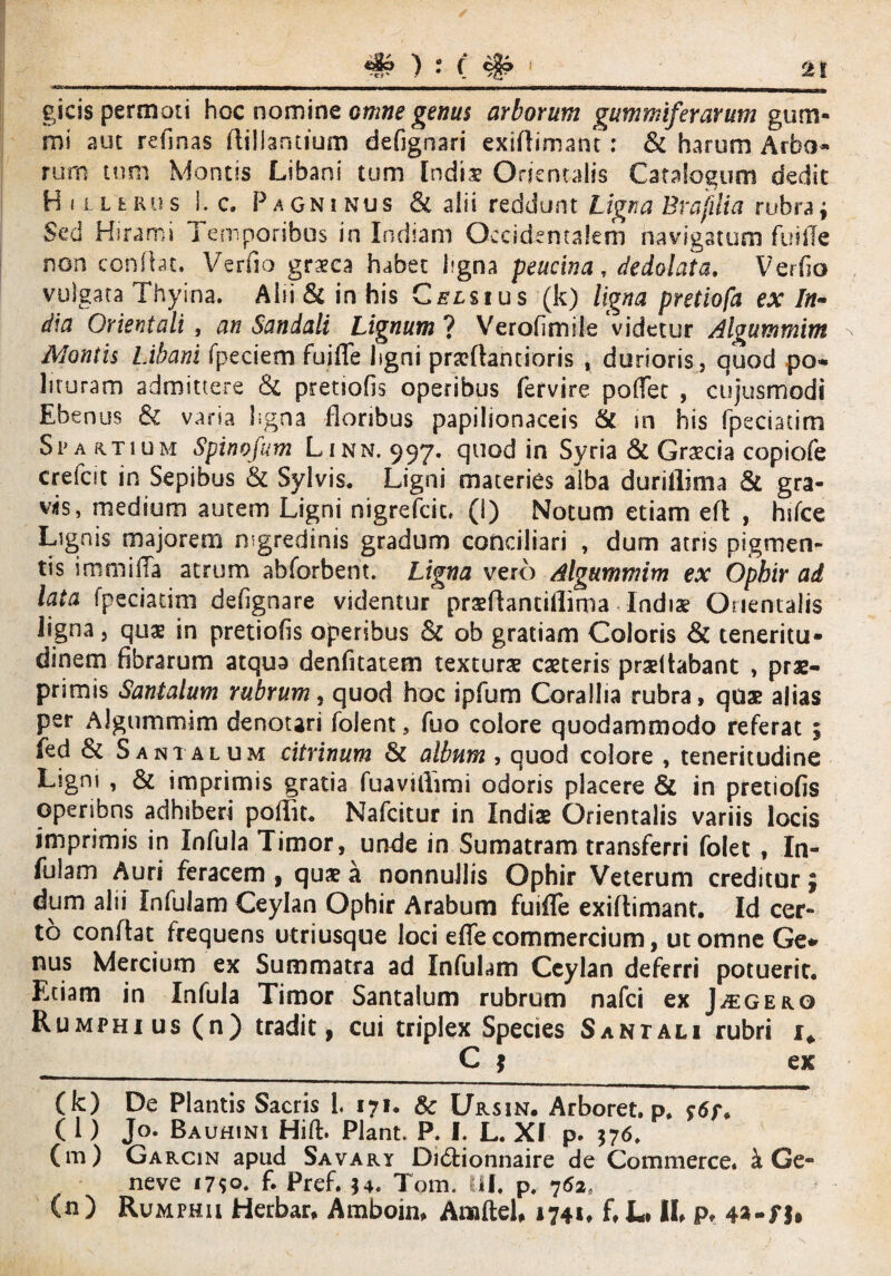 t gicis permoti hoc nomine omne genus arborum gummiferanum gum¬ ini aut relinas fliliantium defignari exiflimant: & harum Arbo¬ rum tum Montis Libani tum India? Orientalis Catalogum dedit H i l l t ru s I. c. Pagninus & alii reddunt Ligna Brafuia rubra; Sed Hsrami Temporibus in Indiam Occidentalem navigatum fusile non confiat. Verfio graeca habet ligna peucina, dedolata, Verfio vulgata Thyina. Alii & in his Celsius (k) ligna pretiofa ex In¬ dia Orientali , an Sandali Lignum ? Verofimile videtur Aloummim Montis Libani fpeciem fuiffe ligni prarttantioris , durioris, quod po¬ lituram admittere & pretsofls operibus fervire portet , cujusmodi Ebenus & varia ligna floribus papilionaceis & m his fpeciatim Spartium Spinofum Linn. 997. quod in Syria & Graecia copiofe crefat in Sepibus & Sylvis. Ligni materies alba durillima & gra- viis, medium autem Ligni nigrefeit. (I) Notum etiam efl , hifce Lignis majorem nigredinis gradum conciliari , dum atris pigmen¬ tis immiffa atrum abforbent. Ligna vero Algummim ex Ophir ad lata fpeciatim defignare vitientur prsfhntiilima Indiae Orientalis ligna, quae in pretiofis operibus & ob gratiam Coloris & teneritu¬ dinem fibrarum atqua denfitatem texturae caeteris prseltabant , prae- primis Santalum rubrum, quod hoc ipfum Corallia rubra, quae alias per Algummim denotari folent, fuo colore quodammodo referat ; fed & Santalum citrinum & album , quod colore , teneritudine Ligm , & imprimis gratia fuavifiimi odoris placere & in pretiofis operibns adhiberi poflit. Nafcitur in Indiae Orientalis variis locis imprimis in Infula Timor, unde in Sumatram transferri folet , In¬ fulam Auri feracem , quae a nonnullis Ophir Veterum creditor £ dum alii Infulam Ceylan Ophir Arabum fuifTe exiflimant. Id cer¬ to conffat frequens utriusque loci efle commercium, ut omne Ge¬ nus Mercium ex Summatra ad Infulam Ceylan deferri potuerit. Etiam in Infula Timor Santalum rubrum nafei ex Jugero Rumphius (n) tradit, cui triplex Species Santali rubri 1* __ C ? ex (k) De Plantis Sacris 1. 171. & Ursin. Arboret. p. ( 1) Jo. Bauhini Hift. Piant. P. I. L. Xf p. 576. (m) Garcin apud Savary Di6tionnaire de Commerce. k Ge- neve 17*0. £ Pref. *4. Tom. III. p. 762, (n ) Rumphii Herbar, Amboin, AmileU 1741, f, L» II p, 4*-fU