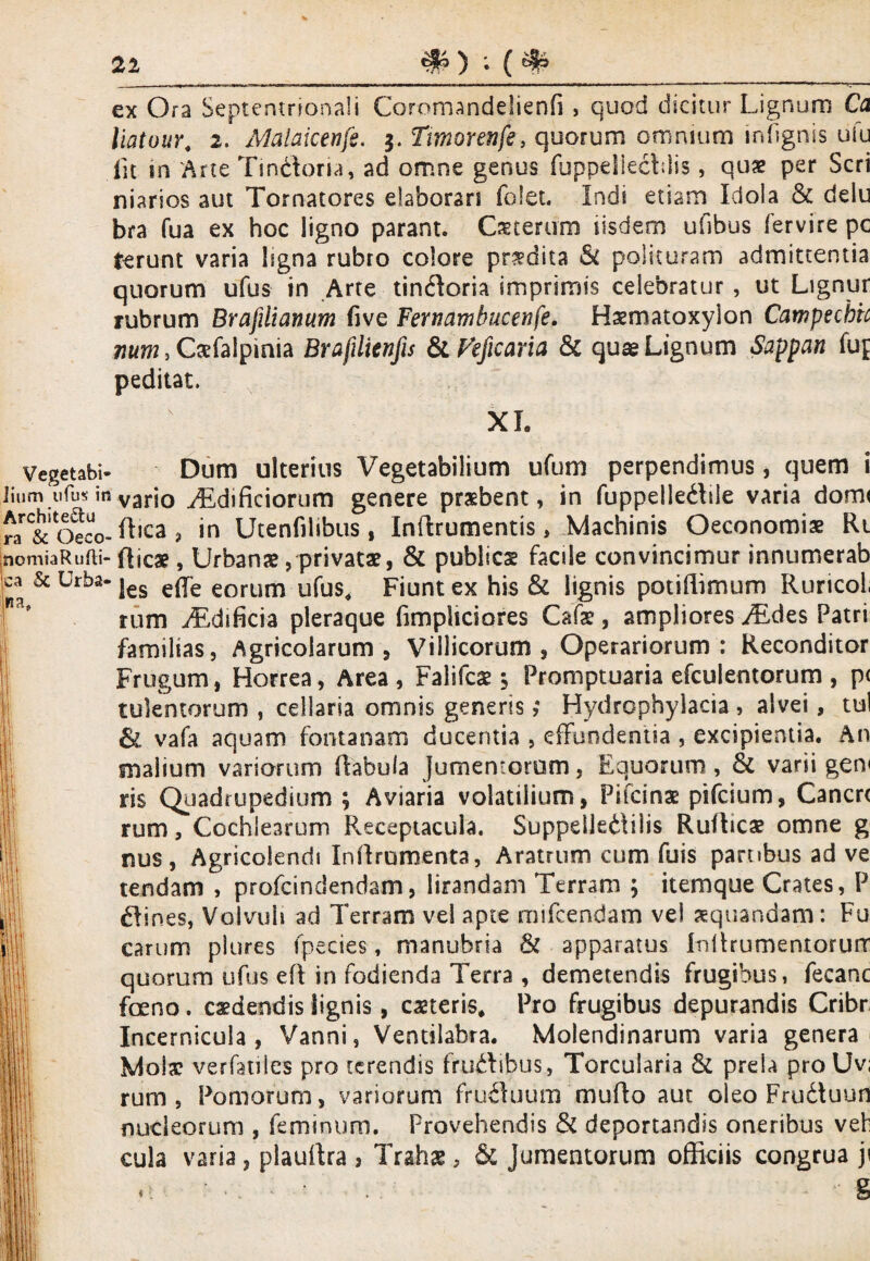 21 ex Ora Septentrionali Coromandelienfi , quod dicitur Lignum Ca liatour, 2. Malaiceufs. 5. Timorenfe, quorum omnium infignis ufu iit in Arte Tmckma, ad omne genus fuppeliechlis, qux per Seri niarios aut Tornatores elaborari fclet. Indi etiam Idola & delu bra fua ex hoc ligno parant. Oterum iisdem ufibus fervire pc ferunt varia Isgna rubro colore prodita &C polituram admittentia quorum ufus in Arte tincSioria imprimis celebratur , ut Lignur rubrum Brafilicmum five Fernambucenfe, Haematoxylon Catnpechic mm, Cxfaipinia Brafilienfis Sc Peficaria & quas Lignum Sappan fuf peditat. XL na Vegetabi- Dum ulterius Vegetabilium ufum perpendimus, quem i ]ium ufus in varj0 ygdificiorum genere prsbent, in fuppelledlile varia domi n &'oeco-^lca > 'n Utenfilibus, Inftrumentis, Machinis Oeconomiae Rt nomiaRufli- dicas, Urbanae , privatae, & publies facile convincimur innumerab ca & Urba- jes e^pe eorum ufus^ Fiunt ex his & lignis potiffimum Ruricol; rum iEdificia pleraque fimpliciores Cafe, ampliores y£des Patri familias, Agricolarum, Villicorum, Operariorum: Reconditor Frugum, Horrea, Area, Falifcae $ Promptuaria efculentorum , p< tulentorum , cellaria omnis generis; Hydrophylacia , alvei, tui &L vafa aquam fontanam ducentia , effundentia , excipientia. An snalium variorum Rabula Jumentorum, Equorum, & varii gen< ris Quadrupedium ; Aviaria volatilium, Pitcinae pifeium, Canere rum, Cochlearum Receptacula. Suppdle&ilis RuRicae omne g nus, Agricoienrii InRrumenta, Aratrum cum fuis pambus ad ve tendam , profeindendam, lirandam Terram ; itemque Crates, P Clines, Volvuli ad Terram vel apte rmfcendam vel xquandam: Fu carum plures fpecies, manubria & apparatus InRrumentorurr quorum ufus eR in fodienda Terra , demetendis frugibus, fecanc foeno. caedendis lignis, meris. Pro frugibus depurandis Cribr Incernicula, Vanni, Ventilabra. Molendinarum varia genera Mola? verfatiles pro terendis fmftibus, Torcularia & prela pro Uv; rum , Pomorum, variorum frufhium muRo aut oleo Fru&uun nucleorum , feminum. Provehendis & deportandis oneribus veb cula varia 5 plauRra , Trahae, & Jumentorum officiis congrua ji