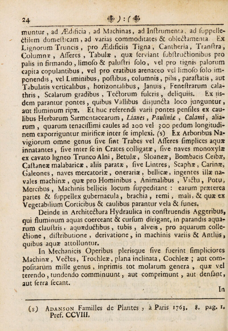 muntur, ad TEdificia , ad Machinas, ad Inftrumenta, ad fuppdie- £tiiem damefhcam , ad varias commoditates & oblectamenta Ex Lignorum Truncis , pro yEdificiis Tigna, Cantheria, Tranfira, Columna? , Afferes , Tabulae , quae ferviant fubftructionibus pro palis in firmando , limofo & paluftri folo, vel pro tignis palorum capita copulantibus , vel pro cratibus arenaceo vel limofo folo im¬ ponendis j vel Liminibus, portibus, columnis, pilis, paraflatis, aut Tabulatis verticalibus, horizontalibus, Januis, Feneftrartim cala- thris , Scalarum gradibus , TeCtorum fulcris, deliquiis. Ex iis¬ dem parantor pontes, quibus Vallibus disjunCta loco junguntur, aut fluminum ripae. Et huc referendi varii pontes penfiles ex cau¬ libus Herbarum Sarmentacearum , Lianes, Paulinia , Calami, alia» rum , quarum tenaciffimi caules ad 200 vel 500 pedum longitudi¬ nem exporriguntur mirificae inter fe implexi, (s) Ex Arboribus Na¬ vigiorum omne genus fi ve fint Trabes vel Afferes fimplices aquae innatantes, five inter fe in Crates colligatae, five naves monoxyla ex cavato ligneo Trunco Alni, Betulae, Sloanea?, Bombaas Ceibae, Caftanes malabaricae , aliis parata , five Lintres, Scaphae, Carinae, Galeones, naves mercatoriae, onerariae, bellicae, ingentes illae na¬ vales machinae, quae pro Hominibus , Animalibus , ViCtu , Potu* Mercibus , Machinis bellicis locum fuppeditant : earum praeterea partes & fuppeilex gubernacula , brachia, remi , mali, & quae ex Vegetabilium Corticibus 8t caulibus parantur vela & funes. Deinde in ArchiteCtura Hydraulica in conftruendis Aggeribus, qui fluminum aquas coerceant & curfum dirigant, in parandis aqua¬ rum clauftris, aqueductibus, tubis , alveis , pro aquarum colle¬ ctione , diltribuuone , derivatione, in machinis variis & Antliis, quibus aquae attolluntur. In Mechanicis Operibus plerisque five fuerint fimpJiciores Machinx* Vectes, Trochleae, plana inclinata, Cochlea? ; aut com- pofitarum mille genus , inprimis tot molarum genera , qua? vel terendo, tundendo comminuunt, aut comprimunt , aut denfant, aut ferra fecant. In (s) Adanson Familles de Piantes ? a Paris 1761, 8* pag. 1* Prefi CCVI1L