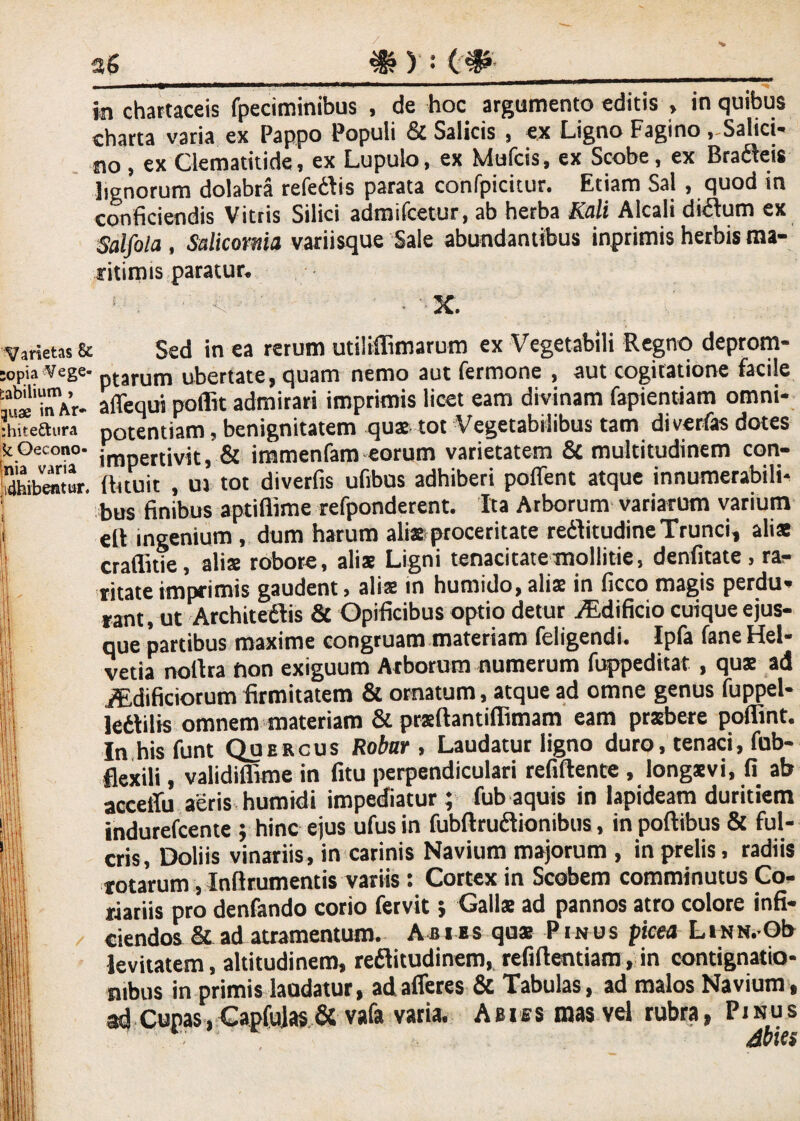 charta varia ex Pappo Populi & Salicis , ex Ligno Fagino, Saltci- no, ex Clematitide, ex Lupulo, ex Mufcis, ex Scobe, ex Bradeis lignorum dolabra refedis parata conlpicitur. Etiam Sal, quod in conficiendis Vitris Silici adroifcetur, ab herba Aii/i Alcali didum ex Salfola , Salicoma variisque Sale abundantibus inprimis herbis ma¬ ritimis paratur. 1 . ■' <■  ' • X. Varietas & opia Vege¬ tabilium , quae inAr» fchitettura k Gecono- nia varia H4hibentur, Sed in ea rerum utiliflimarum ex Vegetabili Regno deprom¬ ptarum ubertate, quam nemo aut fermone , aut cogitatione facile affequi poiht admirari imprimis licet eam divinam fapientiam omni¬ potentiam , benignitatem qua tot Vegetabilibus tam divertas dotes impertivit, & immenlam eorum varietatem 3c multitudinem con- fhtuit , uj tot diverfis ufibus adhiberi poffent atque innumerabili¬ bus finibus aptiflime refponderent. Ita Arborum variarum varium elt ingenium, dum harum alia proceritate reditudine Trunci, alis craflitie, alia robore, alia Ligni tenacitate mollitie, denfitate, ra¬ ritate imprimis gaudent, alia in humido, alia in ficco magis perdu¬ rant, ut Architedis & Opificibus optio detur iEdificio cuique ejus- que partibus maxime congruam materiam feligendi. Ipfa fane Hel¬ vetia nollra fion exiguum Arborum numerum fuppeditat, qua ad jffidificiorum firmitatem & ornatum, atque ad omne genus fuppel- lediiis omnem materiam & praftantiflimam eam prxbete poflint. In his funt Quercus Robar , Laudatur ligno duro, tenaci, fub- flexili, validiffime in fitu perpendiculari refiflente , longavi, fi ab acceffu aeris humidi impediatur ; fub aquis in lapideam duritiem indurefcente ; hinc ejus ufus in fubftrudionibus, in poftibus & ful¬ cris, Doliis vinariis, in carinis Navium majorum , in prelis, radiis totarum, Inflrumentis variis : Cortex in Scobem comminutus Co- xtariis pro denfando corio fervit 5 ^Salla ad pannos atro colore infi¬ ciendos & ad atramentum. Abies qua Pinus picea LiNN.Ob levitatem, altitudinem, reditudinem, refiflentiam, in contignatio¬ nibus in primis laudatur, ad afferes & Tabulas, ad malos Navium, ad Cupas, Capfulas & vafa varia. Abies mas vel rubra, Pinus Jbies