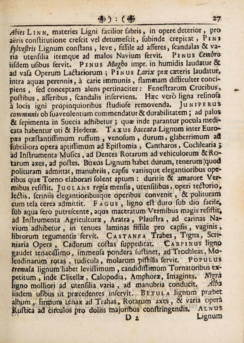$) : *7- Abies L i n n. materies Ligni facilior fabris, in opere deterior, pro aeris conflitutione crefeit vel detumefcit, fubinde crepitat , Pini fylveftris Lignum conflans, leve, fiffile ad afferes, fcandalas & va¬ ria utenfilia itemqpe ad malos Navium fervit. Pinus Cembra iifdem ufibus fervit. Pinus Mugho impr. in humidis laudatur & ad vafa Operum Ladlartorum j Pinus Larix praecaneris laudatur, intra aquas perennis, a carie immunis, flammam difficulter conci¬ piens , fed conceptam alens pertinaciter: Feneflrarum Crucibus, poflibus , afferibus, fcandalis iftferviens. Haec vero ligna reflnofa a locis igni propinquioribus fludiofe removenda. Juniperus communis ob fuaveolentiam commendatur & durabilitatem $ ad palos & fepimenta in Suecia adhibetur $ quae inde parantur pocula medi¬ cata habentur uti & Hederae. Taxus baccata Lignum inter Euro¬ paea praeflantiffimum rufium , venofum , durum» glaberrimum a& fubtiliora opera aptiffimum ad Epiflomia , Cantharos > Cochlearia * ad Inflrumenta Mufica, ad Dentes Rotarum ad vehiculorum & Ro¬ tarum axes, ad pofles. Buxus Lignum habet durum, tenerum (quod polituram admittat, manubriis, capfis variisqueelegantioribus ope* ribus quae Torno elaborari folent aptum : duritie & amarore Ver* mibus refiflit. Juglans regia m en fis, utenfilibus, operi tedlorio, ledlis, fcriniis elegantioribusque operibus convenit, & polituram cum tela cerea admittit. Fagus , ligno efl duro fub dio facile, Fdb aqua fero putrefcente, aqua maceratum Vermibus magis refiflit, ad Inflrumenta Agriculturae , Aratra, Plauflra , ad carinas Na¬ vium adhibetur, in tenues laminas fiffile pro capfis, vaginis, librorum tegumentis fervit. Castanea Trabes, Tigna, Seri* niaria Opera , Cadorum coftas fuppeditat. Carpinus lignis gaudet tenaciffimo, immenfa pondera fuflinet, ad Trochleas, Mo- lendi narum rotas , tudicula, molaram piflilla fervit. Populus tremula lignum habet leviflimum , candidiffimum Tornatoribus ex¬ petitum , inde Clitellae, Calopodia, Amphorae, Imagines. Nigra ligno molliori ad utenfilia varia , ad manubria conducit. Alba iisdem ufibus ut praecedentes inferyit. Betula lignum praebet alb^m,} firmum tenax ad Trahas, Rotatum axes, & varia opera jRuflica ad eimulos pro doliis majoribus conftringendis* Alnus D z Lignum