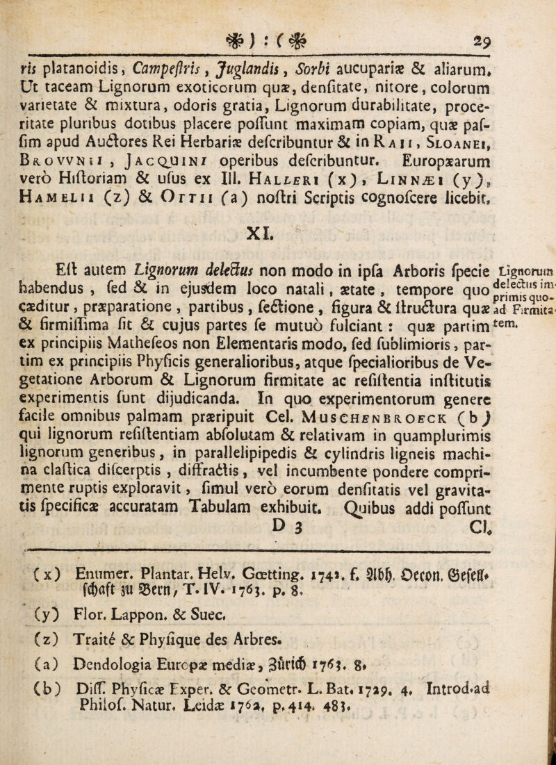 ris platanoidis, Campeftris, Juglandis, Sorbi aucuparis & aliarum. Ut taceam Lignorum exoticorum quae, denfitate, nitore, colorum varietate & mixtura, odoris gratia, Lignorum durabilitate, proce¬ ritate pluribus dotibus placere poffunt maximam copiam, quae paf- fim apud Audlores Rei Herbaris defcribuntur & in Ra n, Sjloanei, Brovvnsi, Jacqjuin! operibus defcribuntur. Europaearum vero Hiftoriam & ufus ex IU. Halleri (x), Linn^i (y)9 Ha m exii (z) & Orni fa) noftri Scriptis cognofcere licebit, XI. EU autem Lignorum delectus non modo in ipfa Arboris fpecie Lignorum habendus , fed & in ejusdem loco natali, aetate, tempore quo caeditur, praeparatione , partibus, fe&ione , figura & ftruflura quae ad Firmita- & firmilTima fit & cujus partes fe mutuo fulciant: quae parrimtem* ex principiis Mathefeos non Elementaris modo, fed fublimioris, par- tim ex principiis Phylleis generalioribus, atque fpecialioribus de Ve¬ getatione Arborum & Lignorum firmitate ac refiUentia inftitutis experimentis funt dijudicanda. In quo experimentorum genere facile omnibus palmam praeripuit Cei. Muschenbroeck (b ) qui lignorum refidentiam abfolutam & relativam in quamplurimis lignorum generibus, in parallelipipedis & cylindris ligneis machi¬ na claftica difcerptis , diffradtis, vel incumbente pondere compri¬ mente ruptis exploravit, fimul vero eorum denfitatis vel gravita¬ tis fpecificae accuratam Tabulam exhibuit. Quibus addi poffunt D 3 Ch ( x) Enumer. Plantar. Helv. Goetting. 1741* f, 3166. Occotl. ©efefb fc&aft 311 33ern, T. IV. 1763. P# g, (y) Flor. Lappon. & Suec. (z) Traite & Phyfique des Arbres. (a) Dendologia Europae mediae, 3uct(6 176?. 8» (b) Diff Phyficae Exper. Sc Geometr. L. Bat« 17*9. 4. Introd*ad Phiiofi Natur. Leidae 176», p.414* 48?. <•