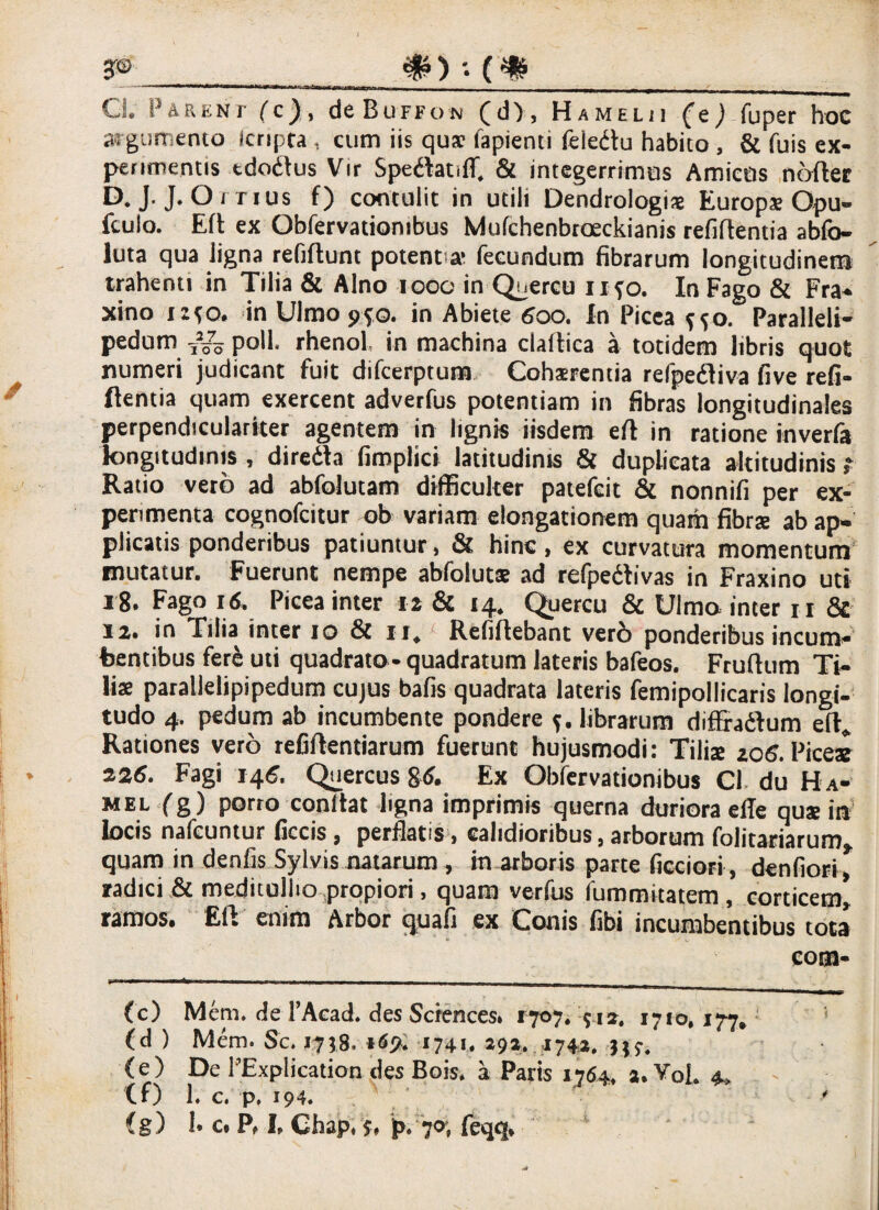#).(*&__ CL Parent (c), deBuFFoN (d>, Hamelu fe) fuper hoc argumento Jcripta , cum iis qua? fapienti feiedu habito , & fuis ex¬ perimentis tdodlus Vir Spe&atiff, & integerrimos Amicos nofter J*J»0/rius f) contulit in utili Dendrologise Europse Opu«* fculo. Eft ex Obfervationibus Mufchenbroeckianis refiftentia abfo- luta qua ligna refiftunt potent a» fecundum fibrarum longitudinem trahenti in Tilia & Alno 1000 in Quercu iifo. In Fago & Fra* xino izfo. in Ulmo 950. in Abiete 600. In Picea 950. Paralleli- pedum poli, rhenol in machina claftica a totidem libris quot numeri judicant fuit difcerptum Cohaerentia refpedliva five refi- ftentia quam exercent adverfus potentiam in fibras longitudinales perpendsculariter agentem in lignis iisdem eft in ratione inverfa longitudinis , diretta fimplici latitudinis & duplicata altitudinis i Ratio vero ad abfolutam difficulter patefeit & nonnifi per ex¬ perimenta cognofcitur ob variam elongationem quam fibrae ab ap¬ plicatis ponderibus patiuntur, & hinc, ex curvatura momentum mutatur. Fuerunt nempe abfolutae ad refpedtivas in Fraxino uti i'8. Fago 16, Picea inter 12 & 14. Quercu & Ulma inter 11 & 12* in Tilia inter 10 & ii4 Refiftebant ver6 ponderibus incum¬ bentibus fere uti quadrato - quadratum lateris bafeos. Fruftum Ti¬ liae parailelipipedum cujus bafis quadrata lateris femipollicaris longi¬ tudo 4. pedum ab incumbente pondere 5. librarum diffratfum eft* Rationes vero refiftentiarum fuerunt hujusmodi: Tiliae 206. Piceae 226. Fagi 146. Quercus && Ex Obfervationibus Cl du Ha- mel (g) porro conltat ligna imprimis querna duriora efle quae in locis nafeuntur ficcis, perflatis, calidioribus, arborum folitariarum quam in denfis Sylvis natarum, in arboris parte ficciori, denfiori* radici & meditullio propiori, quam verfus fummitatem , corticem! ramos. £ft enim Arbor quafi ex Conis fibi incumbentibus tota com¬ te) Mem. de TAcad. des Sciences» 1707. 912. 1710, 177* (d ) Mem. Sc. 1758, 16% ^741. 29». 1742. (e) De TExplication des Bois, a Paris 1764. a. VoL 4» (f) L c. p. 194. (g) h c» Pf h Chap» jp. 70, feqq»