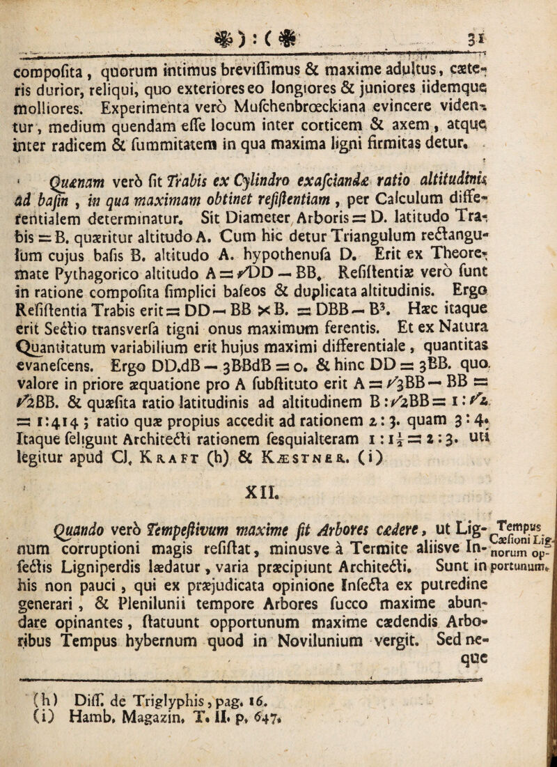 «IO : ( $ 3* -r - ... ',r : --—. t .~..- »* coroppfita, quorum intimus breviffimus & maxime adultus , faste-? ris durior, reliqui, quo exteriores eo longiores & juniores iidemque molliores. Experimenta vero Mufchenbroeckiana evincere videan¬ tur, medium quendam effe locum inter corticem & axem , atque inter radicem & fummitatem in qua maxima ligni firmitas detur. i _ T * Qu&nam verb fit Trabis ex Cylindro exafciand& ratio altitudinis, ad bafm , in qua maximam obtinet refiftentiam , per Calculum diffe- rentialem determinatur. Sit Diameter Arboris ~ D. latitudo Tra¬ bis = B. quaeritur altitudo A. Cum hic detur Triangulum re&angu- Ium cujus bafis B. altitudo A. hypothenufa D. Erit ex Theore* mate Pythagorico altitudo A zs /DD — BB, Refiftentiae vero funt in ratione compofita fimplici bafeos & duplicata altitudinis. Ergo Eefiftentia Trabis erit za DD — BB ><B. 5=1 DBB—* B3. Haec itaque erit Se&io transverfa tigni onus maximum ferentis. Et ex Natura Quantitatum variabilium erit hujus maximi differentiale, quantitas evanefcens. Ergo DD.dB — 3BBdB =: o. & hinc DD =s 3BB. quo. valore in priore aequatione pro A fubftituto erit A =s a^BB — BB a^BB. & quaefita ratio latitudinis ad altitudinem B :/zBB= wfa za 1:414 ; ratio quae propius accedit ad rationem z: 3. quam 3: 4* Itaque fehgunt Architedli rationem fesquialteram 1: 2:3. uti legitur apud Cl. Kraft (h) & KiESTNEa. (i) XII. . ^ . ]■ - -f Quando vero Tempefiivum maxime fit Arbores C£dere, ut Lig-^em^us num corruptioni magis refiftat, minusve a Termite aliisve In- nor^op fedlis Ligniperdis laedatur, varia praecipiunt Architeili. Sunt in portunum* his non pauci, qui ex praejudicata opinione Infe&a ex putredine generari, & Plenilunii tempore Arbores fucco maxime abun~ dare opinantes, flatuunt opportunum maxime caedendis Arbo¬ ribus Tempus hybernum quod in Novilunium vergit. Sed ne¬ que ■  ■■ . - — - - _ . |inn n„j|| ni,,,|| ..i ,.*,,-nriw--riii.ii»M^i».i“' (h) DiiT de Triglyphis,pag. 16. (i) Hamb, Magazin, T. 11« p, 647*