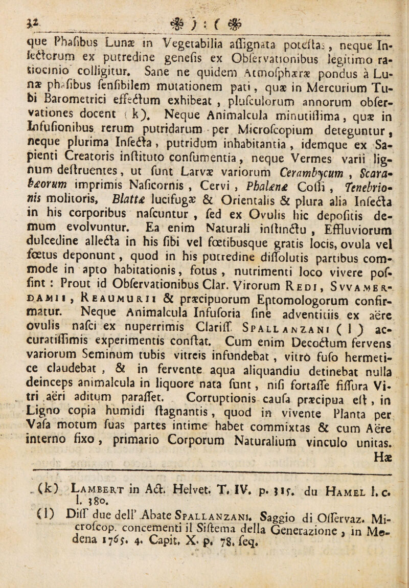 que Phafibus Luns in Vegetabilia affignata poteflas, neque In- ledcrum ex putredine genefis ex Obfervationibus legitimo ra¬ tiocinio colligitur. Sane ne quidem /Umofphsrae pondus a Lu¬ nae phTibus fenfibilem mutationem pati, quae in Mercurium Tu¬ bi Barometriei efftdum exhibeat , plufculorum annorum obfer- vationes docent k), Neque Animalcuia minutiflima, quae in Infufionibus rerum putridarum per Microfcopium deteguntur, neque plurima Infedfa , putridum inhabitantia , idemque ex Sa¬ pienti Creatoris inflituto confutuentia, neque Vermes varii lig¬ num defhuentes, ut funt Larvae variorum Cerambycum , Scorti* b&orum imprimis Naficornis , Cervi , PbaUn£ Cofli , Tenebrio- nis molitoris, BlatU lucifugae & Orientalis & plura alia Infe&a in his corporibus nafcuntur , fed ex Ovulis hic depofuis de¬ mum evolvuntur. Ea enim Naturali inftmtfu , Effluviorum dulcedine allega in his fibi vel foetibusque gratis locis, ovula vel foetus deponunt, quod in his putredine diffolutis partibus com¬ mode in apto habitationis, fotus, nutrimenti loco vivere pof» fint : Prout id Obfervationibus Clar. Virorum Redi, Svva.meu- damii, Reaumurii & praecipuorum Entomologorum confir¬ matur. Neque Animalcuia Infuforia fine adventitiis ex aere ovulis nafci ex nuperrimis Clariff Spallanzani ( 1 ) ac¬ cura tilTim is experimentis conflat. Cum enim Decorium fervens variorum Seminum tubis vitreis infundebat , vitro fufo hermeti- ce claudebat , & in fervente aqua aliquandiu detinebat nulla deinceps animalcuia in liquore nata funt, mfi fortafle fiflura Vi¬ tri aeri aditum paraffet. Corruptionis caufa praecipua elt, in Ligno copia humidi flagnantis, quod in vivente Planta per Vafa motum fuas partes intime habet commixtas & cum Aere interno fixo, primario Corporum Naturalium vinculo unitas. Hae (k) Lambert in Acft» Helvet. T, IV* p. jif* du Hamel 1, c* 1. ;8o. (l) Dilf due deir .Abate Spallanzanu Saggio di Otfervaz* Mi- crofeop. concernenti il Siftema delia Generazione 3 m Me- dena 176$. 4. Capit, p. 78, feq.