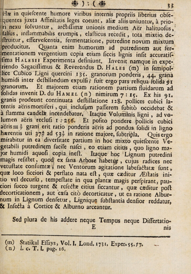 %>)■■( ?? nae in quiefcente humore viribus internis propriis liberius obfe- quentes juxta Affinitatis leges coeunt, aliae aliis uniuntur, a prio- i ri nexu folvuntur, ardtiffimae unionis medium Aer halituofus, ifalfus, mflammabtlis erumpit, elafficus recedit, tota mixtio de- flruitur, effervefcentia, fermentatione, putredine novum mixtum producitur. Quanta enim humorum ad putredinem aut fer- amentationem vergentium copia etiam ficcis lignis infit accuratif- ifima Halesii Experimenta definiunt. Invenit namque in expe* iriendo Sagaciflimus & Reverendus D. Hales (m) in femipol- lice Cubico Ligni quercini 13*. granorum ponderis, 44. grana humidi inter deffillandum expulfi,* fuit ergo pars reliqua fblida 91 granorum. Et majorem etiam rationem partium fluidarum ad folidas invenit D.du Hamel (n) nimirum 7 : if. Ex his 91. granis prodeunt continuata deftillatione 128. pollices cubici la¬ tentis aeris mortiferi, qui inclufum pafferem fubito occidebat & a flamma candelae incendebatur. Itaque Voluminis ligni, ad vo¬ lumen aeris redufi 1:2, f6. Et pofito pondere pollicis cubici aeris =3 f grani erit ratio ponderis aeris ad pondus folidi in ligno haerentis uti 37! ad S3y in ratione majore, fufetripla. Quis ergo mirabitur in ea diverfitate partium in hoc mixto quiefcente Ve¬ getabili putredinem facile nafci , eo etiam citius, quo ligno ma¬ jor humidi aquofi copia inefl. Itaque hoc Lignum putredini magis refiflet, quod ex fana Arbore habetu/ , cujus radices nec vetuflate confumtae, nec Ventorum agitatione labefadlats funt, quae loco ficciori & perflato nata eft, quae caeditur Artatis ini¬ tio vel decurfu, tempeffate in qua plantae magis perfpirant, pau¬ ciori fucco turgent & refedte citius ficcantur, quae caeditur pofl decorticationem, aut caefa cito decorticatur, ut ea ratione Albur¬ num in Lignum denfetur, Lignique fubflantia denfior reddatur, & Infedla a Cortice & Alburno arceantur. Sed plura de his addere neque Tempus neque Difiertatio- E nis (m) Statikal Eflays, Vol, I, Lond, 1751, Exper.55.f7.