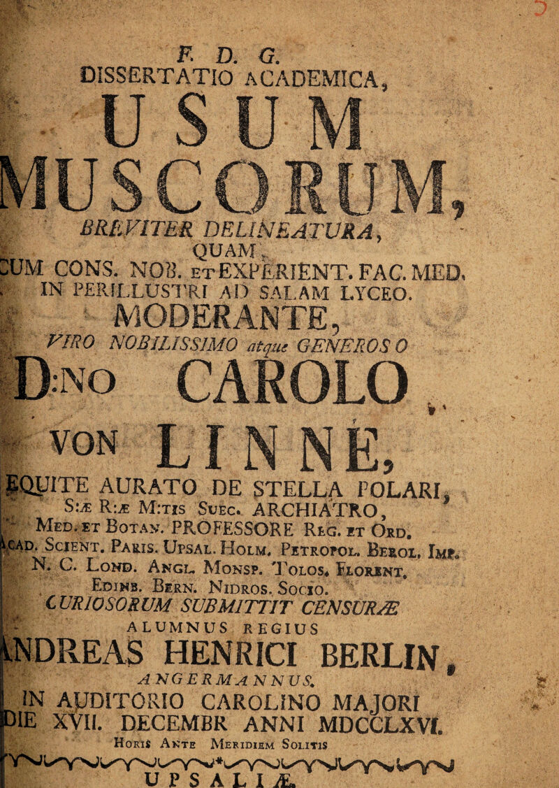 F. D. G. DISSERTATIO ACADEMICA BREVITER DE LINEATURA, ~ quam: UM CONS. NOR. etEXPERIENT. FAC. MED» IN PERILLUSTRI AD SALAM LYCEO. VIRO NOBILISSIMO atque GENEROSO l:NO PARDI D S-QyiTE AURATO DE STELLA POLARI» E S:.* R:* M:tis Svbc.. ARCHIATRO, • Med. et Botan. PROFESSORE Rlg. et Ord. icAD. Scient. Paris. Upsal. Holm. Petropol. Beeox. Imp. N. C. Lond. Angi- Monsp. Tolos» Florent, Edihb. Bern. Nidros. Socio. ' C VRIOSORUM SUBMITTIT CENSURIS ALUMNUS REGIUS HENRICI BERLIN ngermannus. ^ IN AUDITORIO CAROLINO MAJORI die XVII. decembr anni mdcclxvi. HoriS Ante Meridiem Solitis n p c ;*^v^ywynvt>j U P S AL I /E.