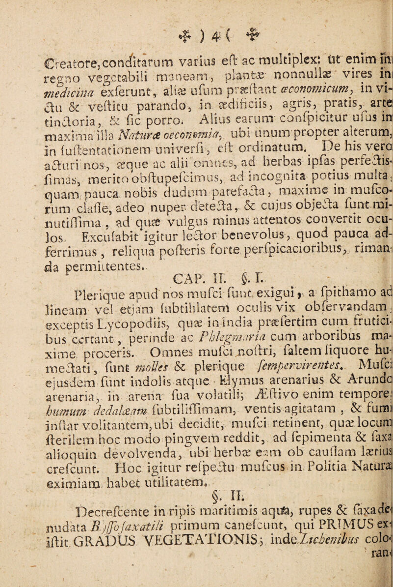 «f* ) 4'- ( *i* Creatore,condfitarum varius ed ac multiplex: ut enim ini reeno vegetabili maneam, planta?- nonnulla vires ini medicina exferunt, alia? ufum praedant ceconpmicum, in vi- ctu & veftitu parando, in. aedificiis, agris, pratis,^arte tincloria, & fic porro, Alius earum confpicitur^uius in maxima illa Matures occo?2&micty ubi unum propter alterum, in (udentationem univerfi, ed ordinatum. De his vero: afturi nos, seque ac alii omnes, ad herbas ipfas peiiedis* finias, merito obftupeicimus, ad incognita potius multa. quam nauca nobis dudum patefacta, maxime in mufeo- rum clade, adeo nuper. dfetedar & cujos objeda funtmi- nuddima , ad qu^ vulgus minus attentos convertit ocu¬ los, Excufabit igitur lector benevolus , quod pauca aci- ferrimus, reliqua poderis forte perfpicacioribus, riman¬ da permittentes.. GAP. II. §.L Plerique apud nos mufci funt. exigui r a fpithamo ad lineam vel etjam (ubtiliiatem oculis vix obfervandam; exceptis Lycopodiis, quas in India profer tiro cum frutici¬ bus certant, perinde ac Phlegmaria cum arboribus ma¬ xime proceris. Omnes mu(ci.moliri, falcem liquore hu- me dati, funfc molles & plerique femperviventes*. Mufci: ejusdem funt indolis atque Elymus arenarius & Arundo arenaria, in arena fua volatili; Acftivo enim tempore; humum dedalaam fubtilhTimam, ventis agitatam . & fumi Indar volitantem, ubi decidit, mufci retinent, qua? locum ftefilem hoc modo pingvem reddit, ad fepimenta & faxa alio quin devolvenda, ubi herbee eam ob caudam latius crefcunt. Hoc igitur refpectu mufeus in Politia Naturae eximiam habet utilitatem. §. II; Decrefcente in ripis maritimis aquk, rupes & faxadc-i nudata EbjJfoJaxatili primum canefcunt, qui PRIMUS exi iftit GRADUS VEGETATIONIS; ind^Lichenibus colo • rani