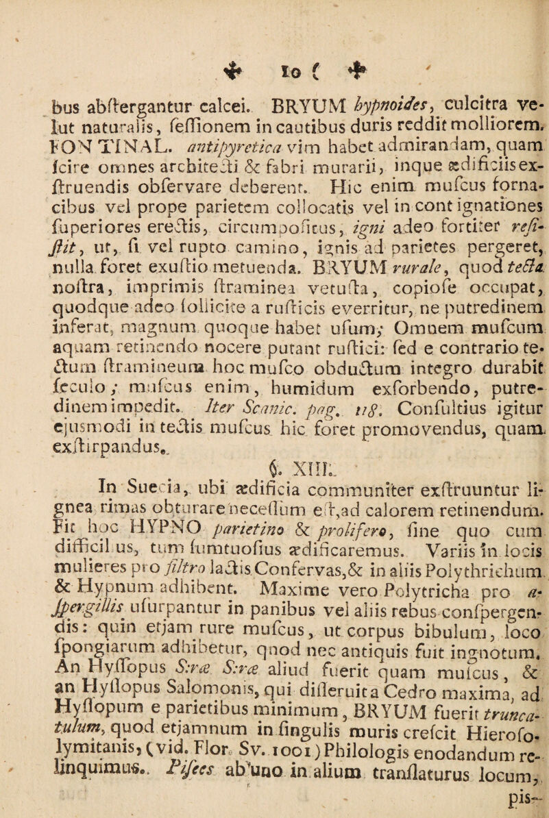 ; .4* iO ( * bus abflergantur calcei. BRYUM hypnoides^ culcitra ve¬ lat naturalis, feflionem in cautibus duris reddit molliorem. FONTINAL. antipyretica vim habet admirandam, quam icire omnes architecti & fabri murarii? inque gdificiisex- ftruendis obfervare deberent. Hic enim mufcus forna¬ cibus vel prope parietem collocatis vel in cont ignationes fuperiores eredis, circ.umpoficus,. igni adeo fortiter re fi-- Jiit, ut, fi vel rupto camino, ignis°ad parietes pergeret, nulla foret exuftio metuenda. BRYUM rurale, quod tefia. noftra, imprimis ftraminea vetulla, copiofe occupat, quodque adeo follicke a rufricis everritur, ne putredinem inferat, magnum quoque habet uftim; Omnem mufeum aquam retinendo nocere putant ruftici: led e contrario te* fturn flramineum hoc mufeo obductura integro durabit fecuio; mufcus enim , humidum exforbendo, putre¬ dinem impedit. Iter Scanic. pag._ u8* Confultius igitur ejusmodi itltedis mufcus hic foret promovendus, quam exftirpandus.. t XIIIL ' In Sue i a, ubi aedificia communiter exftruuntur li¬ gnea rimas obturare/neceflum effiad calorem retinendum. Fk hoc HYPNO parietino & proli fero, fine quo cum diffidi us, tum fumtuofius srdificaremus. Variis in locis mulieres pro filtro laciis Confervas,& in aliis Polythrichum & Hypnum adhibent. Maxime vero Polytricha pro a* Jpergillis* ufurpantur in panibus vei aliis rebus confpergcn- dis: quin etjani rure mufcus, ut corpus bibulum, loco fpongiarum adhioetur, qnod nec antiquis fuit ingnotum* An Hyfiopus S:r.a. S:ra aliud fuerit quam mufcus, & an Hyfiopus Salomonis, qui difleruita Cedro maxima, ad Hyflopum e parietibus minimum, BRYUM fuerit trime a- tulum, quod etjamnum in fingulis muris crefcit Hierofo- lymitams, (vid. Flor Sv. 1001) Philologis enodandum re¬ linquimur©. rijecs ab uno in alium tranflaturus locum, • , - Pis-