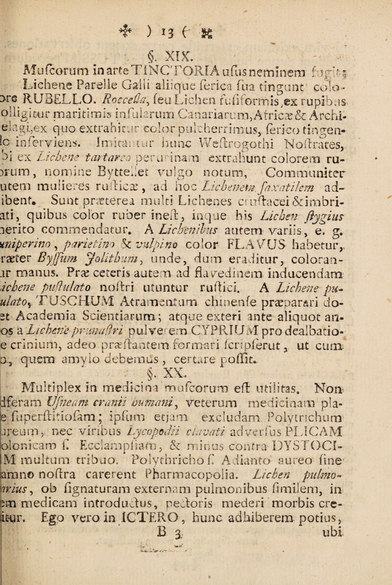 ❖ ) *3 C S6 - # - ■■ §. XIX. ■ ' - • Mu (eorum in arte FiNC' FORIA uflis neminem Lichene Parelle Galli aliique ferica fua tingunt cola- 3-re RUBELLO. Rocceda> (eu Lichen fufiforrhis^ex rupibus oiligitar maritimis infularum Canariarum, Africa & Arch-i* elagbex quo extrahitur color pulcherrimus,, ferico tingen- b inferviens. Imitantur hunc Weflrogothi Noftrates,. hi ex Lichene tartarco per uri nam extrahunt colorem ru- )S*um, nomine Bytteiiet vulgo notum, Communiter utem mulieres ruilicx , aci hoc Lichenern faxatilem ad- ibent* Sunt pnrterea multi Lichenes erodacei&imbri- ati, quibus color ruber ineR, inque his Lichen ftygius lerito commendatur* A Lichenibus autem variis, e. g. miperino, parietino & vulpino color FLAVUS- habetur,, raeter Byjfum Jolitbum, unde, dum eraditur, coloran- ar manus. Pra? ceteris autem ad flavedinem inducendam ichene pullulato noftri utuntur rufi ici, A Lichene pu~ ulatoy TUSCHUM Atramentum chinenfe praeparari do- st Academia Scientiarum; atque exteri ante aliquot an¬ os a Lichenepvunadri pulve- em CYPRIUM pro dealbatio- e crinium, adeo proflantem formari fcripferut, ut cum: b., quem amylo debemus , certare poffit* §. XX. Multiplex in medici nam ufeoruro efl utilitas» Noti iferam Ufneam cranii immani, veterum medicinam pia» e fupcrftitiofim; ipfum etjam excludam Polytrichum- areum,- nec viribus Lycopodii clavati adverfus PLICAM clonicam L Ecciampham, & minos contra DYSTOCI- M multum tribuo. PolythrichoE Adianto aureo fine' arano noflra carerent Pharmacopoiia. Lichen pulmo- irius, ob fignaturam externam pulmonibus fimilem, in sm medicam introdudus, pedoris mederi morbis cre- bur. Ego vero in ICTERO , hunc adhiberem, potius, B 3.. ubi. '• ■. ratjJ