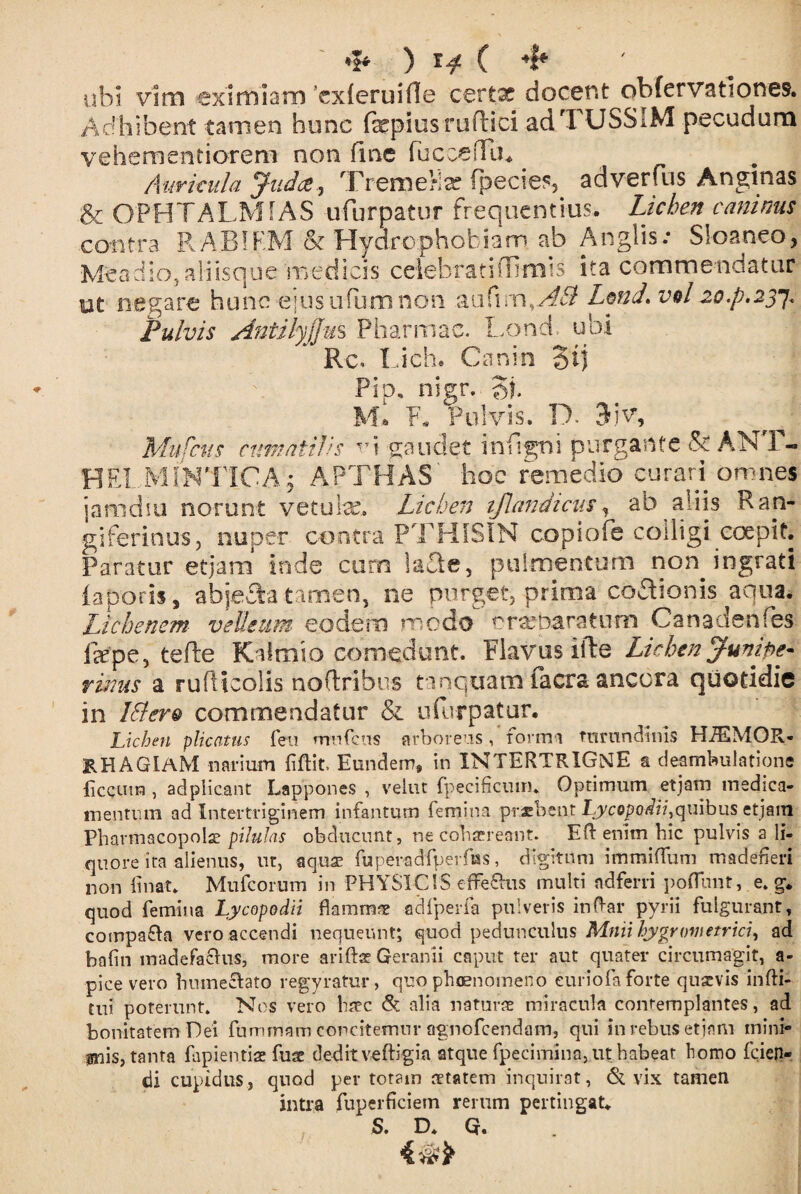 ' <& ) i* ( 4* ubi vim eximiam cxleruifle certx docent obfervat?ones. Adhibent tamen hunc fepiusruftici ad TUSSIM pecudum vehementiorem non fme fuccefTu. Auricula Jiidce, TremeKx fpecies, adverfus Anginas & OPHTALMiAS ufurpatur frequentius. Lichen caninus contra RARIFM & Hydrophobiam ab Anglis: Sl-oaneo, Meadio, aliisque medicis celebratiffimis ita commendatur ut negare hunc ejus ufum non aufim,AB LmJ.vel 20^.237. Pulvis AntilyjJm Pharmac. Lond. ubi Rc, Lich. Canin '3tj Pip, nigr. Si M* F. Pulvis. D. 3iv, Mufciis cumatilis v\ gaudet inftgni purgante & AN P- HEI.MiNTICA j APTHAS' hoc remedio curari omnes jamdiu norunt vetulae. Lichen iflantUcus, ab aliis Ran- giferinus, nuper contra PTHISIN copiofe codigi coepit. Paratur etjam inde cum la£ie, pulmentum non ingrati lapotis, abje&a tamen, ne purget, prima coSionis aqua. Lichenem vellium eodem medo orxbaratnm Canadenfes jfepe, tefte Kalmio comedunt. Flavus ifte Lichen i pe¬ rimis a rufticolis noftribus tinquam facra ancora quotidie in Ittero commendatur & ufurpatur. Lichen plicatus feri mnfcus arboreus , forma tnmndiins HAEMOR¬ RHAGIAM narium fidit, Eundem, in XNTERTRIGNE a deambulatione ficcutn , adpiicant Lappones , velut fpeci ficum. Optimum etjam medica¬ mentum ad Intertriginem infantum femina praebent Lycopodii,quibus etjam Pharmacopola pilulas obducunt, ne cohaereant. E fi: enim hic pulvis a li¬ quore ita alienus, ut, aquae fuperadfperftss, digitum immiflfum madefieri non linat. Mufcorum in PHYSICIS effeflus multi ndferri poflunt, e. g. quod femina Lycopodii flammae adfperfa pulveris indar pyrii fulgurant, compara vero accendi nequeunt; quod pedunculus Mnii hjygrowetrici, ad bafin madefacitis, more aridae Geranii caput ter aut quater circumagit, a- pice vero humeclato regyratur, quo phaenomeno euriofa forte quaevis indi- tui poterunt. Nos vero haec &: alia naturae miracula contemplantes, ad bonitatem Dei fumrnam concitemur agnofcendam, qui in rebus etjam mini» inis, tanta fapientiae fuae dedit vedigia atque fpecimina, ut habeat homo fiden¬ di cupidus, quod per totam aetatem inquirat, & vix tamen intra fuperficiem rerum pertingat. S. D. Q.