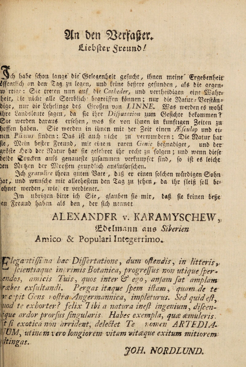 9Ctt ben ^erfager* Utebftev nnb! cf) tjabe fcf)on tange' bie'©efegenBeit gefudjf, ff>ncn mcinM 0rgebettBeif SjfcrttHd) an ben ^ag ju iegcn, unb fetne bejjcre gefunb.cn , af$ bte ctegctt* n> rtigc: 0ie trctcn mm auf Me Cajheder, unb ncrti;eibtgen cinc SBaf>ps.- i)eif, Hc nicbt allc @terb{idr bcgreijfen-flnnen; nui* bte 3Wurs-$?erft$n* bige, nur Me £el)clinge bei 0}rofjen non LINNE♦ S8?a$ mcrbeneS moiji il)re tanbMcate fagen, ba fie ii;re Difputntion $um <$je{id)te bcf:ommen? 0te roerben barau$ erfcf)cn, n>a$ fte non ifjnen in ftmfttgen geiten ju: t)offen Ijaben. 0ie wetben in Ujncn mit ber geit cinen JEfculap unb ets nen Plinius ftnben: ift and) tudjt $u verrorntbern; 0ie flatur i)at fic, 9Dtetn 6cfbcr $teun&, mit cinc n raten Gente begnabtget, unb bcr gr6fie Joeib ber 3?atur Betf fte gefebret if>r red)t ju folgen; unb wenn btcfe bctbe 0tUcfen auf£ gena.u*jte jufammen ncrfnupfet finb, fo ift e$ ieidjt hen 3li |cn bcr SD<oejjen giunbftcl) au«£uforfei)em Sci) gratulire iijren guten 93ate, b.at$ er cinen foidjen wfirbigen @o(jn \oXt unb ntttnfcfje mit atiecljcjiem ben Zaa. 5« jei)en, ba ii;r fieif foii be- el)net rcerben,miei er. nerbiencr* 3m ubrtgeh bitte ici) @ie, gfauben fte mir, baft fte fcinen begr m Sreuub (jgben aU ben, bcr ftd) nennet i ALEXANDER v/ KAKAMYSCHEW* fjt&tlmann ane Silerien Amico & Populari Integerrimo* i leganti(Ji na hac Di'(fertat Ione, dum offendis, in litteris r H J cienti aque in, rimis Botanica, progrejjus non utique fper* iendos, amicis Tuis, quos inter & ego, anjam fat amplam rabes ex fuit and i. Pergas itaque fpem i fiam, quam de te it:capit Gens t ofira Angermannica^ impleturus. Sed quidefiy Viod te ex horter? felix libi a natura in e fi ingenium, difeen- '■que ardor prorfus fingularis Hales exempla, quee cernuleris> tfi exotica non arrident, dele EI et Te ? omen ARTED1A- : WM> niinc.m iero longiorem vitam vitee que exitum mitiorem idtingas. jfOH. NORDLUNR.