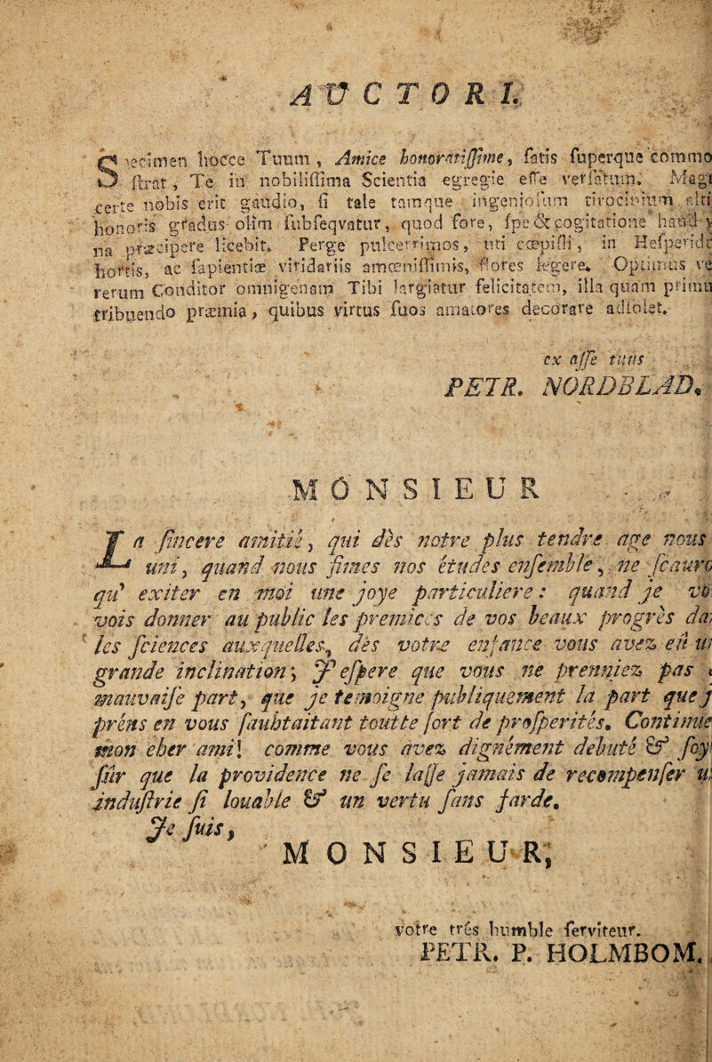 AUCTORI. Specimen hocce Tuum, Amice honorati jjhne, fatis fuperqiie commo flrat, Te iri nobiliffima Scientia egregie efTe verfatum. Magi certe nobis erit gaudio, (i tale tamque ingeniolum tirocinium alti honoris gradus oiim fubfeqvatur, quod fore, fpe & cogitatione hami y na praecipere licebit» Perge pnlcerrimos, tm coepi Hi, in Hefpendt hortis, an fapientice viridariis amceniflimis, fores legere* Optimus ve rerum Conditor omnigenam Tibi largiatur felicitatem, illa quam primu tribuendo praemia, quibus virtus fu os amatores decorare adiolet» cx ajje tuus PETR. NGRDBLJD, 0 N S I E U R a fine er e amitte, qui des notre plus tendre aere nous 1 uni, quand nous fimes nos et udes enfemble, ne jcaun, qid exit er en moi une joye particuliere: quand je vo vois donner au piiblic /es premit es de vos beaux progres da, les fciences aux que lies, des votne en fauce votis avez e fi u? grande inclinat ion; fffi effere que votis ne prenniez pas < manvflife party que je temoigne publiquement la part que j prens en vous fauhtaitant toutte fort de profperites. Continue tnon eber ami\ comme vous avez dignement debute & fcy ffir que la providence ne fe lafie jamais de recsmpenfer u: indiiftrie fi louahle cf un vertu fans far de. % fuis} MONSIE UR, votre tres hnmble ferviteur, PETR. P. HOLMBOM.