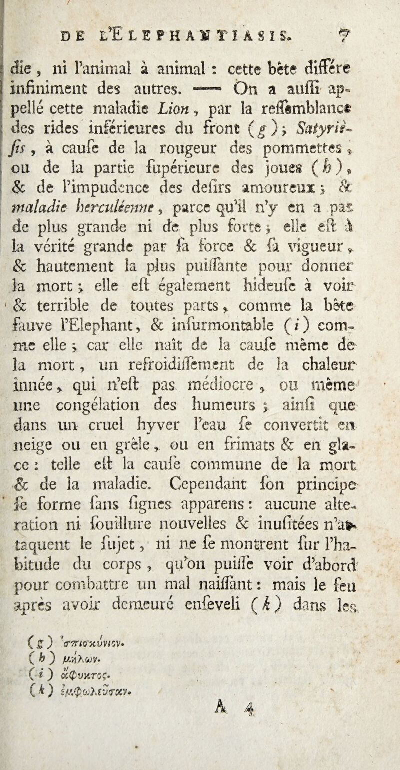 / DE LÏLEPHAÏÎIASIS. f die , ni l’animal à animal : cette bête diffère 1 infiniment des autres. —— On a aufiî ap- ' pelle cette maladie Lion, par la reffsmblanct des rides inférieures du front ( g ) ; Satyriè» fis, à caufe de la rougeur des pommettes » ou de la partie fupérieure des joues ( h ) * 8c de l’impudence des defirs amoureux ; & maladie herculéenne, parce qu’il n’y en a pas de plus grande ni de plus forte ; elle eft à la vérité grande par fa force & fa vigueur » & hautement la plus puilîante pour donner la mort > elle eft également hideufe à voir 1 & terrible de toutes parts > comme la bête fauve l’Eléphant, & infurmontable ( i ) com¬ me elle > car elle naît de la caufe même de la mort, un refroidilTement de la chaleur innéequi n’eft pas médiocre , ou même une congélation des humeurs ; ainfi que dans un cruel hvver l’eau fe convertit en neige on en grêle, ou en frimats & en gla¬ ce : telle eft la caufe commune de la mort & de la maladie. Cependant fon principe le forme {'ans lignes appareils : aucune alte¬ ration ni fouillure nouvelles & inufitées n’ai* laquent le fujet, ni ne fe montrent fur l’ha¬ bitude du corps , qu’on puiffe voir d’abord pour combattre un mal nailfant : mais le feu après avoir demeuré enfeveli (k) dans les ( £ ) ’crTriG'Hvvi'jV» { h ) fj/JiXtov. ( i ) QityvXTOÇ- ( h ) ifiiQwhtvrxv*