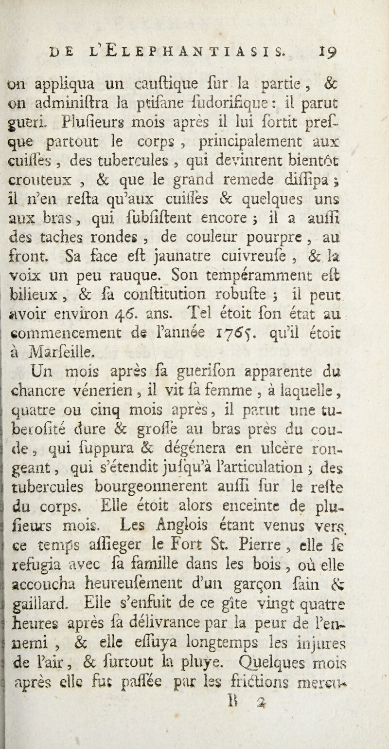 on appliqua un cauftique fur la partie , & on adminiftra la ptifane fiidorifique : il parut guéri, Fluueurs mois après il lui fortit prêt que partout le corps , principalement aux cuifiès , des tubercules > qui devinrent bientôt crouteux , & que le grand remede diffipa ; il n'en relia qu'aux cuiflès & quelques uns aux bras, qui fübfiftent encore s il a auffî des taches rondes 5 de couleur pourpre ? au front. Sa face eft jaunâtre cuivreufe , & la voix un peu rauque. Son tempéramment eft 1 bilieux 5 & fa conftitution robufte 3 il peut avoir environ 46. ans. Tel étoit fon état au commencement de l’année 176$. qu'il étoit à Marfeiile, U11 mois après fa guerifon apparente du chancre vénérien 5 il vit là femme , à laquelle , , quatre ou cinq mois après, il parut une tu- j beroiité dure & greffe au bras près du cou- I de 3 qui fuppura & dégénéra en ulcère rom ! géant 3 qui s'étendit jufqu’à l'articulation ; des j tubercules bourgeonnèrent auffi fur le relie I du corps. Elle étoit alors enceinte de pim 5 fleurs mois. Les Anglois étant venus vers, : ce temps aflîeger le Fort St. Pierre , elle fe réfugia avec fa famille dans les bois , où elle : accoucha heureufement d'un garçon fain & î gaillard. Elle s'enfuit de ce gîte vingt quatre :: heures après fa délivrance par la peur de l’en- I nemi , & elle effuya longtemps les injures i de l’air 5 & furtout la pluye. Quelques mois | apres elle fut pallée par les frictions meren*