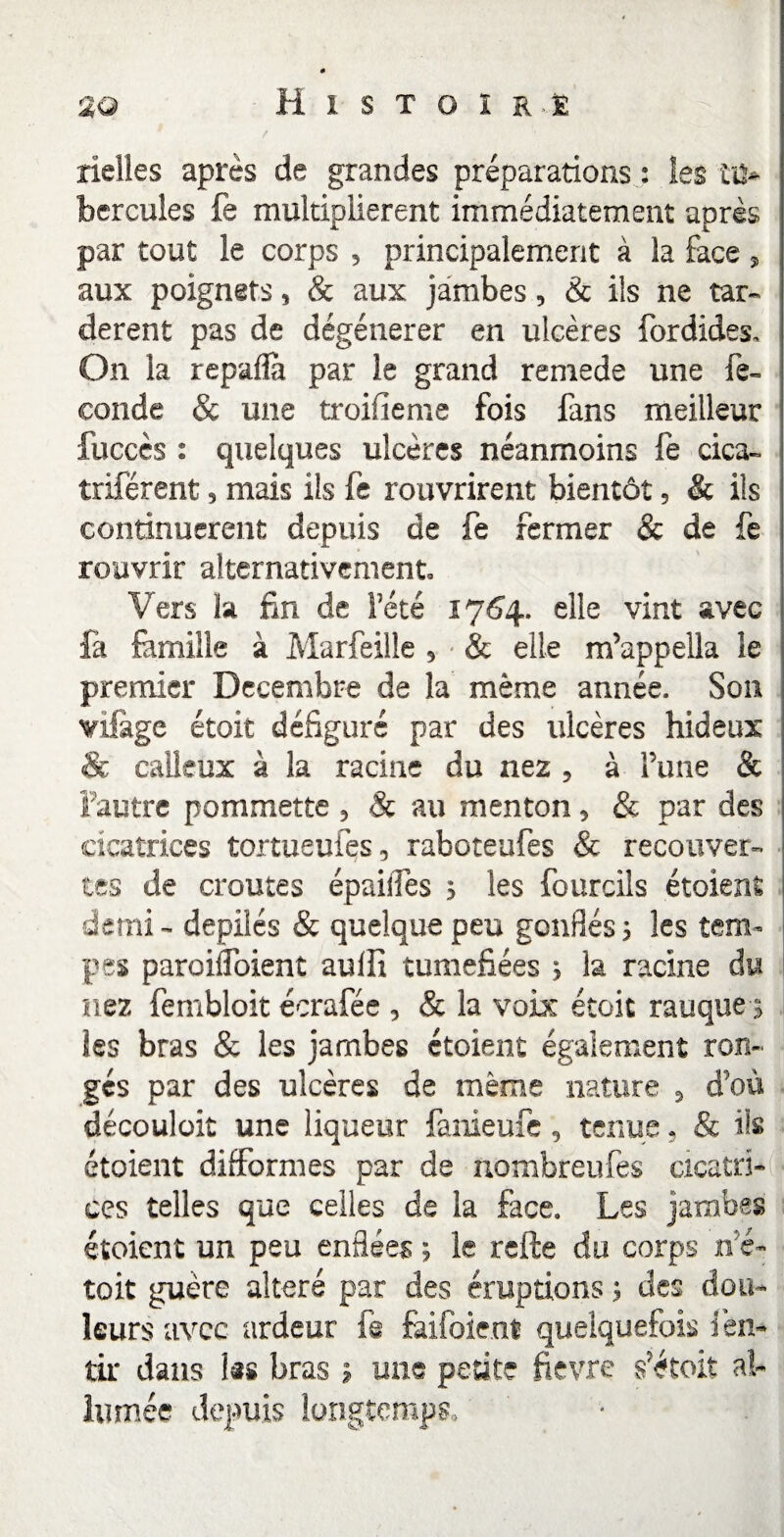 rielles après de grandes préparations : les tu¬ bercules fe multiplièrent immédiatement après par tout le corps , principalement à la face, aux poignets, & aux jambes, & ils ne tar¬ dèrent pas de dégénérer en ulcères fordides. On la repaflà par le grand remede une fé¬ condé & une troisième fois fans meilleur fuccès : quelques ulcères néanmoins fe cica- triférent, mais ils fe rouvrirent bientôt, & ils continuèrent depuis de fe fermer & de fe rouvrir alternativement. Vers la fin de l’été 1764. elle vînt avec fà famille à Marfeille, & elle m’appella le premier Décembre de la même année. Son viftge étoit défiguré par des ulcères hideux & calleux à la racine du nez , à l’une & l’autre pommette , Sc au menton, & par des cicatrices tortueufes, raboteufes & recouver¬ tes de croûtes épailTes ; les fournis étoient demi - depilés & quelque peu gonflés; les tem¬ pes paroilfoient aulfi tuméfiées ; la racine du nez fembloit écrafée , & la voix étoit rauque ; les bras & les jambes étoient également ron¬ gés par des ulcères de même nature , d’où découloit une liqueur fanieufe, tenue, & ils étoient difformes par de nombreufes cicatri¬ ces telles que celles de la face. Les jambes étoient un peu enflées ; le refte du corps n’é- toit guère altéré par des éruptions ; des dou¬ leurs avec ardeur fs fàifbient quelquefois i en- tir dans las bras ; une petite fievre ç étoit al¬ lumée depuis longtemps» •