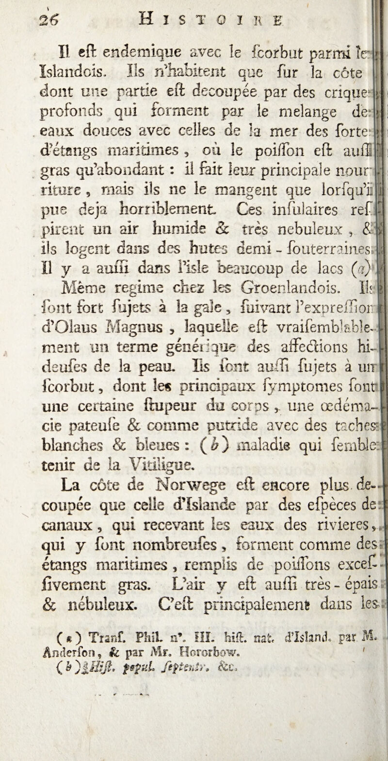 Il eft endemique avec îe fcorbut parmi ïer Islandois. Ils n’habitent que fur la côte dont une partie eft découpée par des crique profonds qui forment par le mélangé de eaux douces avec celles de la mer des forte d’étangs maritimes 5 où le poiffon eft auil gras qu’abondant : il fait leur principale nour riture, mais ils ne le mangent que lorfqu’ii pue déjà horriblement Ces infulaires ref pirent un air humide & très nébuleux , & ils logent dans des butes demi - fouterraines Il y a auiTi dans î’isle beaucoup de lacs (a) Même régime cher les Groenlandois. Ils. font fort fujets à îa gale 5 faivant l’expreffioii d’Olaus Magnas , laquelle eft vraifembîable* ment un terme générique des affections hi~ l deufes de la peau. Iis font aufti fujets à un r fcorbut, dont les principaux fymptomes font \ une certaine ftupeur du corpsune œdénia- cie pateufe & comme putride avec des taches- blanches & bleues : (ù) maladie qui fembles tenir de la Vitüigue. La côte de Norwege eft encore plus de-- coupée que celle d’Islande par des efpèces de canaux, qui recevant les eaux des rivières, qui y font nombreufes* forment comme des; étangs maritimes, remplis de poiffons excef - fivement gras. L’air y eft aufti très - épais & nébuleux. C’eft principalement dans les ( « ) Tranf. PhiL n*. III. hift. nat d’Ishrul par M. Anderfon, & par Mr, Hororbow. tjt. pÿuL fiftenîr. ht.
