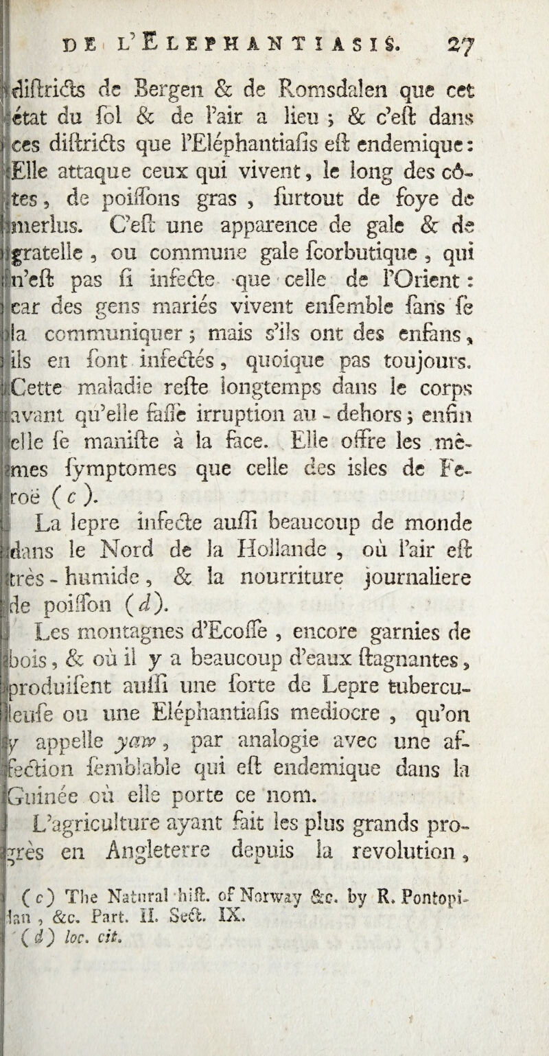 de l’Eliïhaktiasis. diftrids de Bergen & de Romsdaîen que cet état du fol & de l’air a lieu ; & c’eft dans ces diftridts que l’Eléphantiafis eft endémique : Elle attaque ceux qui vivent, le long des cô¬ tes , de poiflons gras , furtout de foye de merlus. Ceft une apparence de gale & de igratelle , ou commune gale feorbutique , qui ijn’eft pas fi infeéte que celle de l’Orient : car des gens mariés vivent enfemble fans fè O >la communiquer ; mais s’ils ont des enfàns, ils en font infectés, quoique pas toujours. f.Cette maladie refte longtemps dans le corps savant qu’elle rafle irruption au - dehors ; enfin 'die fe manifte à la face. Elle offre les .mê¬ mes fymptomes que celle des isles de Fé¬ roé ( c ). La lepre infecte auffi beaucoup de monde fdans le Nord de la Hollande , où Pair eft très - humide , & la nourriture journalière me poirïon (à)* 1 Les montagnes d’Ecoife , encore garnies de “bois 5 & où il y a beaucoup d’eaux ftagnantes » roduifent auffi une forte de Lepre tubercu- lleufe ou une Eiépliantiafis médiocre 3 qu’on y appelle yaw , par analogie avec une aft ffedtion femblable qui eft endemique dans la Guinée où elle porte ce nom. L’agr iculture ayant fait les plus grands pro¬ grès en Angleterre depuis la révolution, (c) Tlie Natnral hilt. oFNorway &c. by R. Pontopi- ,1an , &c. Part. IL Svct. IX. (d) loc. cit.