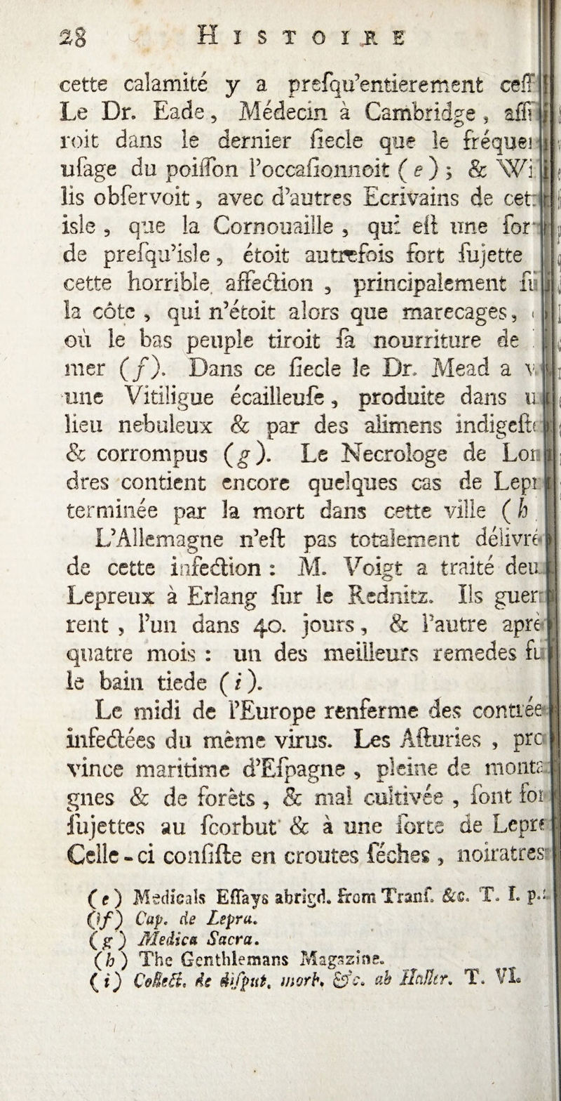 cette calamité y a prefqu’entieremenfc ceff Le Dr. Eade, Médecin à Cambridge , affî roit dans ie dernier fiecle que îe fréqueî i ufage du poiiîon Poccafionnoit ( e ) ; & Wi lis obfervoit, avec d’autres Ecrivains de cet: isle 5 que la Cornouaille , qui eft une for f de prefqu’isle 5 étoit autrefois fort fujette cette horrible, affection 3 principalement fu la côte 3 qui n’étoit alors que marécages, « où le bas peuple droit fa nourriture de mer (/). Dans ce fiecle îe Dr. Mead a v. L ' î 1 J ; une Vitiligue écailleufè, produite dans u lieu nébuleux & par des alimens indigeitr & corrompus (g ). Le Necrologe de Lon dres contient encore quelques cas de Lepi terminée par la mort dans cette ville ( h L’Allemagne n’eft pas totalement délivré de cette infection : M. Voigt a traité deu. Lepreux à Erîang fur le Rednitz. Ils guer; relit , Pun dans 40. jours, & Pautre âpre quatre mois : un des meilleurs remedes E le bain tiede ( i ). Le midi de l’Europe renferme des contrée xnfedées du même virus. Les Afturies , pre vince maritime d’Efpagne , pleine de monta: gnes & de forêts , & mal cultivée , font for fujettes au feorbut & à une forte de Lepr? Celle «ci confifte en croûtes féches , noirâtres- (f ) Medicals Effays abrlgd. frornTranf. &c. T. I. p-' (if) ^aPc de Lepra. ( g ) Medica Sacra. (h) The Genthlemans Magazine. (?) ÇoReB, de difput, morb♦ SrV. ah îlciJltr. T* VL /