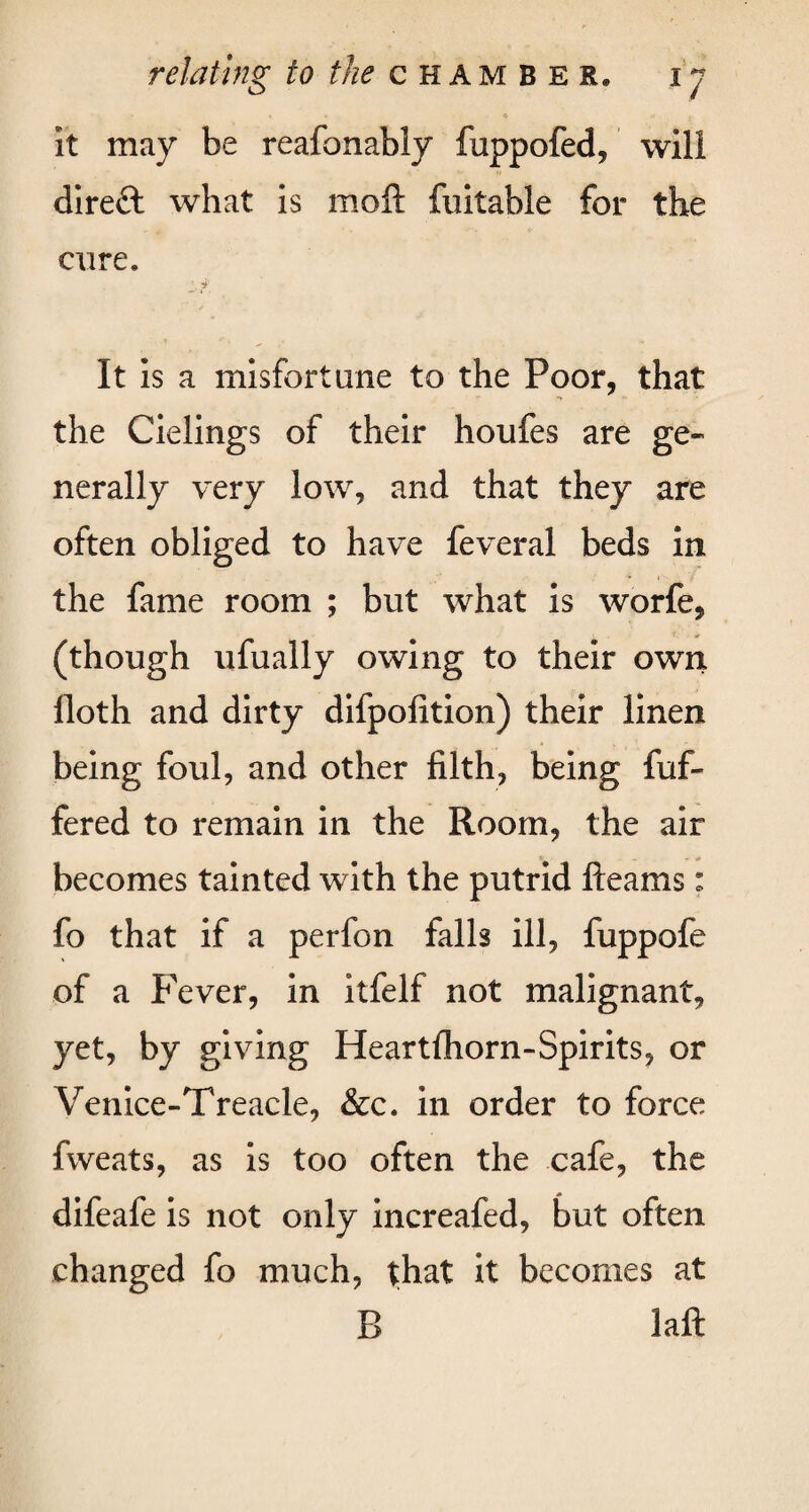 It may be reafonably fuppofed, will direft what is moft fuitable for the cure. It is a misfortune to the Poor, that the Cielings of their houfes are ge¬ nerally very low, and that they are often obliged to have feveral beds in the fame room ; but what is worfe, (though ufually owing to their own floth and dirty difpofition) their linen being foul, and other filth, being fuf- fered to remain in the Room, the air becomes tainted with the putrid fleams: fo that if a perfon falls ill, fuppofe of a Fever, in itfelf not malignant, yet, by giving Heartfhorn-Spirits, or Venice-Treacle, &c. in order to force fweats, as is too often the cafe, the difeafe is not only increafed, but often changed fo much, that it becomes at B laft