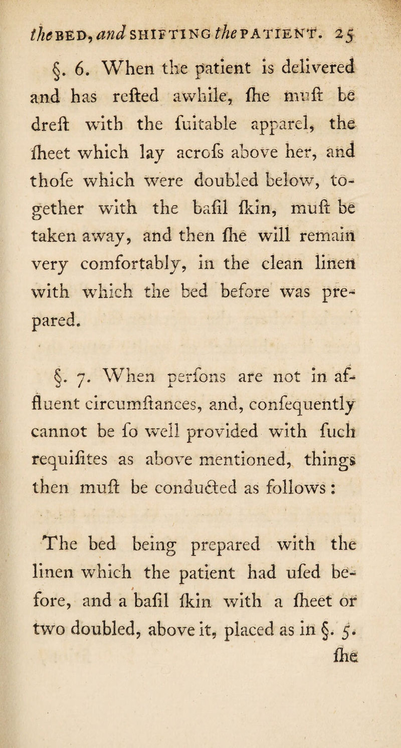 the bed, and shifting the patient. 2 5 §.6. When the patient is delivered and has refted awhile, fhe mu ft Le dreft with the fuitable apparel, the fheet which lay acrofs above her, and thofe which were doubled below, to¬ gether with the baftl (kin, muft be taken away, and then fhe will remain very comfortably, in the clean linen with which the bed before was pre- §. 7. When perfons are not in af¬ fluent circumftances, and, confequently cannot be fo well provided with inch requifites as above mentioned, things then muft be conducted as follows: The bed being prepared with the linen which the patient had ufed be- » fore, and a baftl (kin with a (heet or two doubled, above it, placed as in §. 5. (he