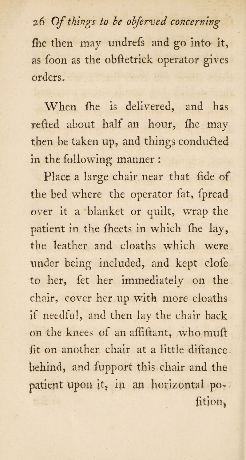 flie then may midrefs and go into it, as foon as the obftetrick operator gives orders. When fhe is delivered, and has refted about half an hour, fhe may then be taken up, and things condufted in the following manner : Place a large chair near that fide of the bed where the operator fat, fpread over it a blanket or quilt, wrap the patient in the fheets in which fhe lay, the leather and cloaths which were under being included, and kept clofe to her, fet her immediately on the chair, cover her up with more cloaths if needful, and then lay the chair back on the knees of an affiftant, who muft fit on another chair at a little diftance behind, and fupport this chair and the patient upon it? in an horizontal po- fition*