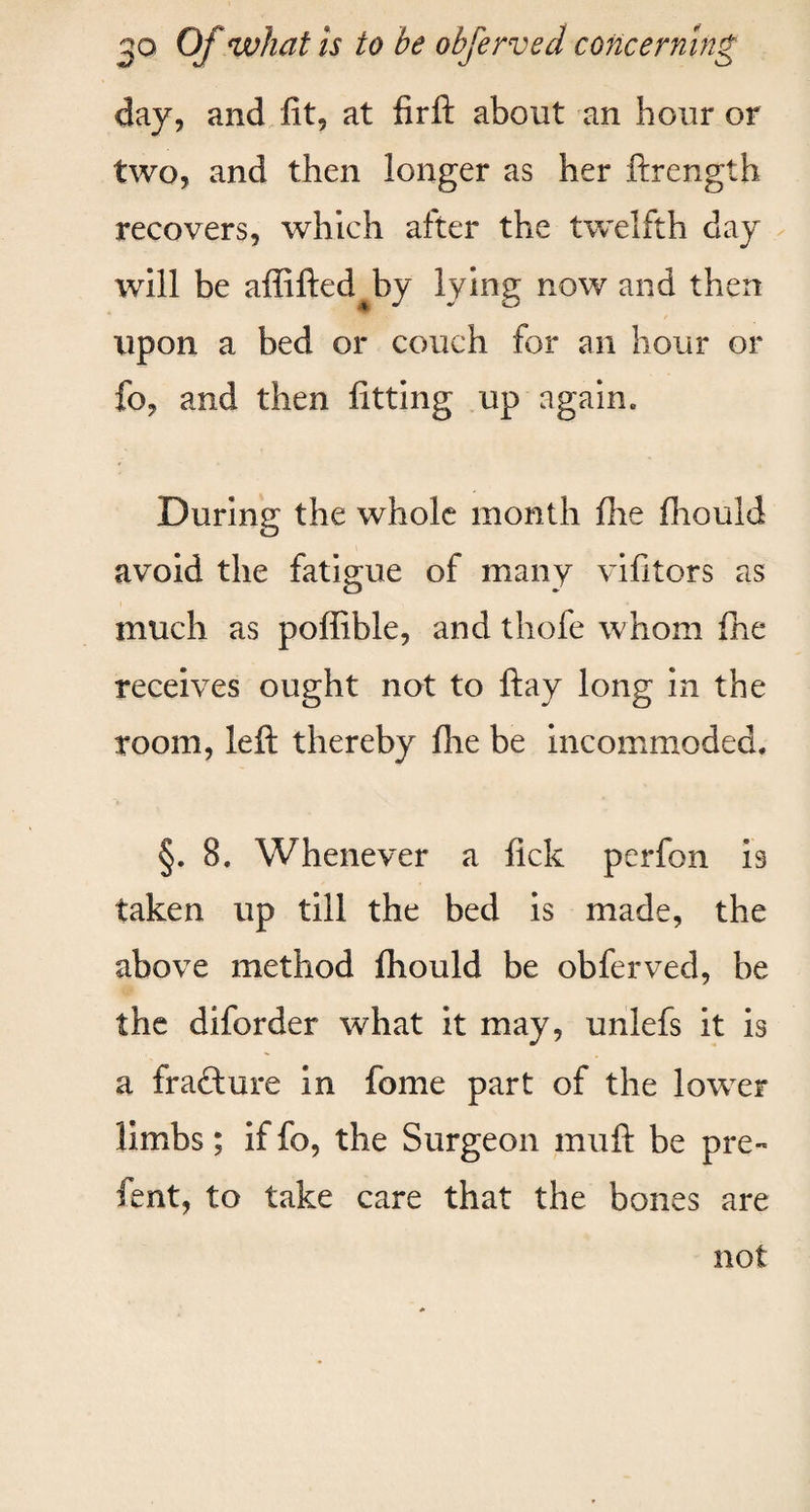 day, and fit, at firft about an hour or two, and then longer as her ftrength recovers, which after the twelfth day will be affifted by lying now and then upon a bed or couch for an hour or fo, and then fitting up again. During the whole month fhe fhould avoid the fatigue of many vifitors as much as poffible, and thole whom fhe receives ought not to ftay long in the room, left thereby fhe be incommoded. §. 8. Whenever a lick perfon is taken up till the bed is made, the above method fhould be obferved, be the diforder what it may, unlefs it is a frafture in fome part of the lower limbs; if fo, the Surgeon muft be pre- fent, to take care that the bones are not