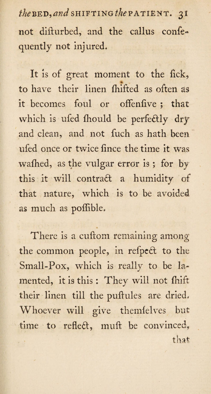 not difturbed, and the callus confe-* quently not injured* It is of great moment to the fick9 * to have their linen fhifted as often as it becomes foul or offenfive ; that which is ufed fhould be perfectly dry and clean, and not fuch as hath been ufed once or twice fince the time it was wafhed, as the vulgar error is; for by this it will contrail a humidity of that nature, which is to be avoided as much as poffible, V There is a cuftom remaining among the common people, in refpeil to the Small-Pox, which is really to be la¬ mented, it is this: They will not fhift their linen till the puftules are dried. Whoever will give themlelves but time to refleil, rnuft be convinced,