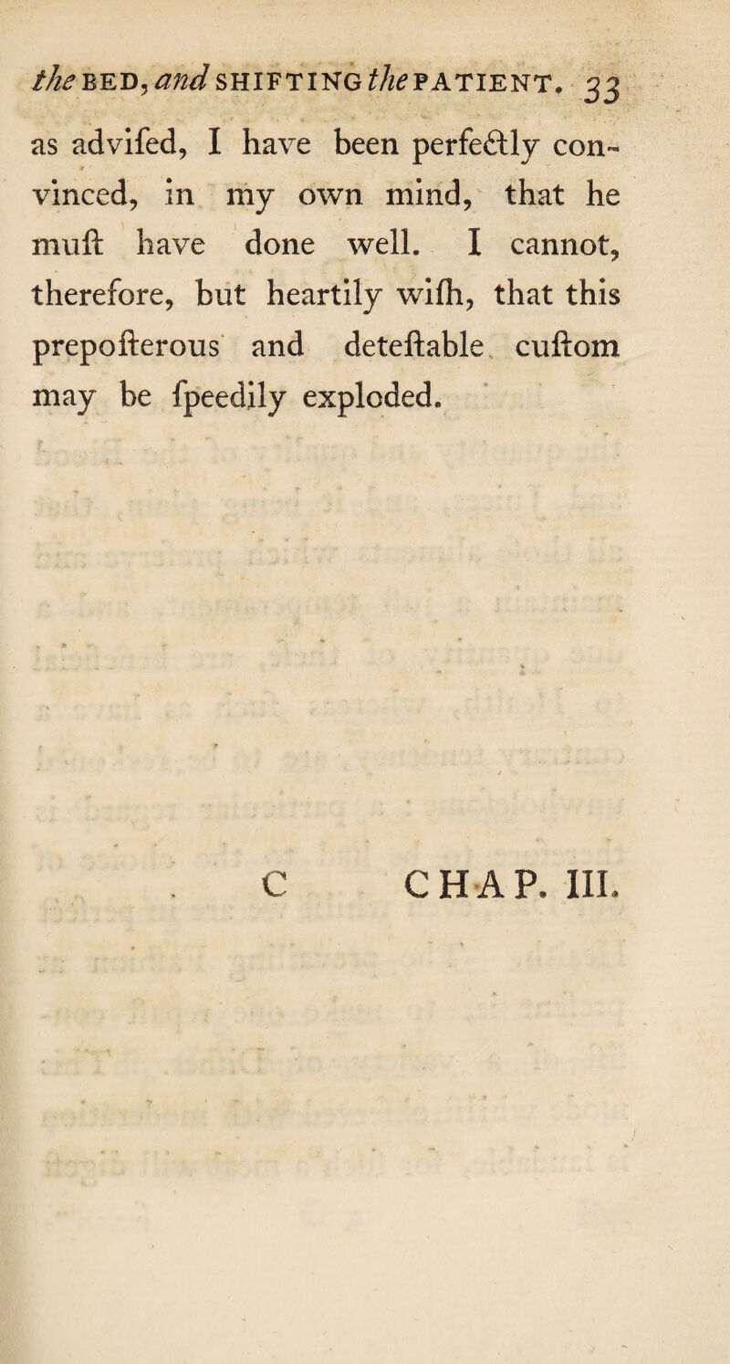 as advifed, I have been perfectly con- f vinced, in my own mind, that he muft have done well. I cannot, therefore, but heartily wifh, that this prepofterous and deteftable cuftom may be fpeedily exploded. % *. c CHAP. III.