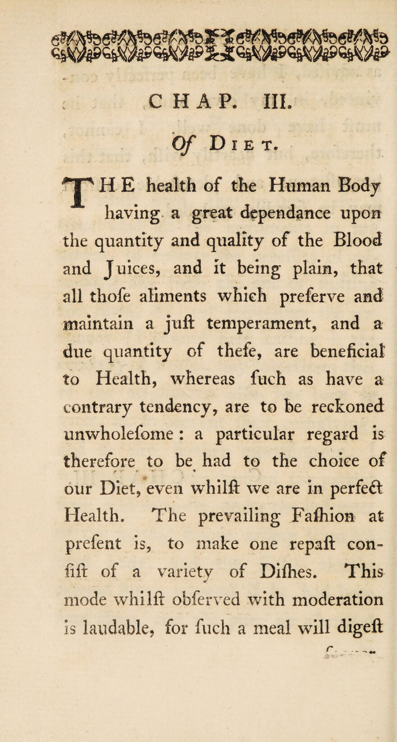 Of Diet. ^jp H E health of the Human Body having a great dependance upon the quantity and quality of the Blood and Juices, and it being plain, that all thofe aliments which preferve and maintain a juft temperament, and a due quantity of thefe, are beneficial to Health, whereas fuch as have a contrary tendency, are to be reckoned unwholefome: a particular regard is therefore to be had to the choice of r * «* ♦ our Diet, even whilft we are in perfect Health* The prevailing Fafhion at prefent is, to make one repaft con- fid: of a variety of Difhes. This mode whilft obferved with moderation is laudable, for fuch a meal will digeft