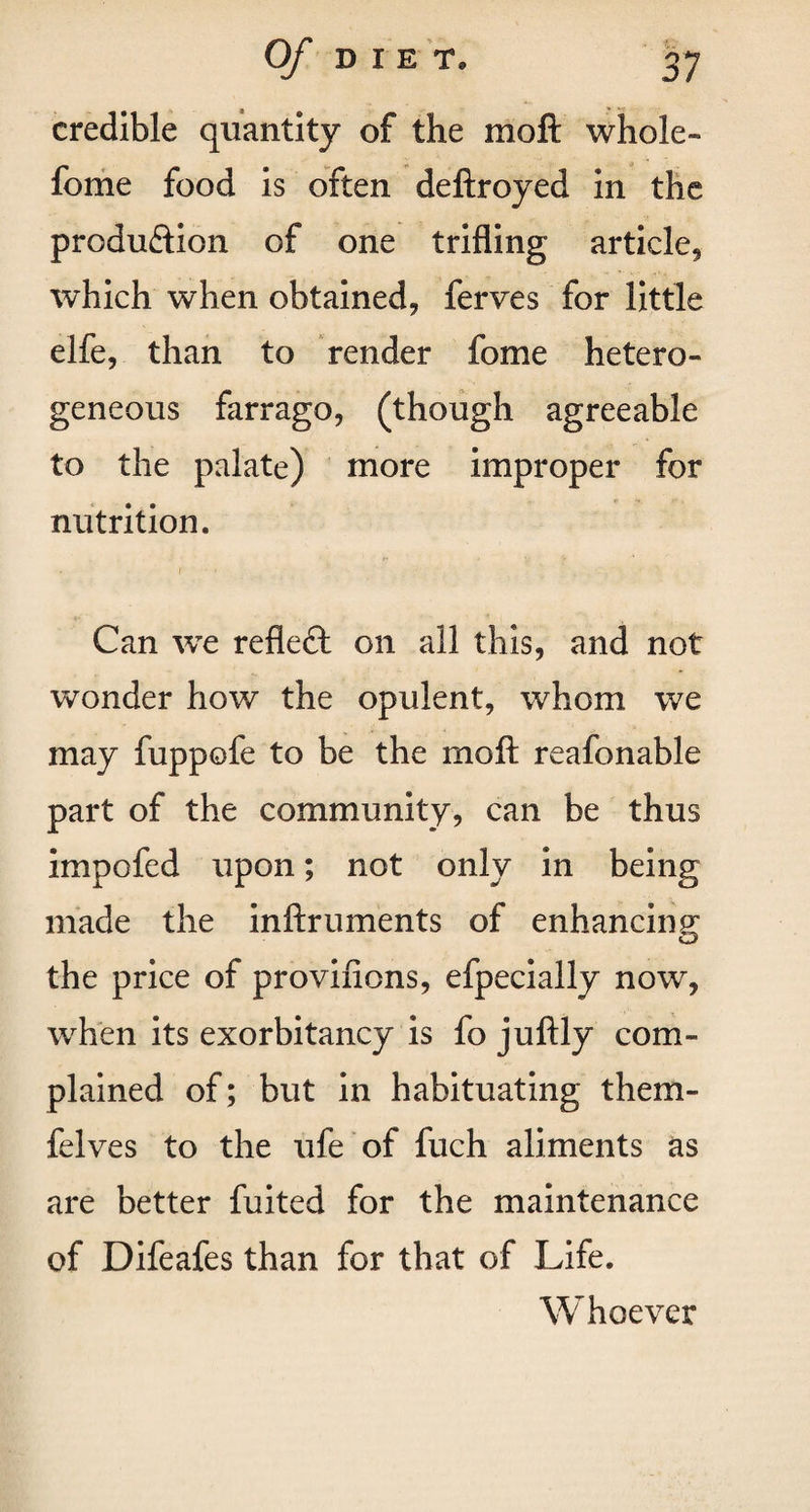 credible quantity of the mo ft whole- feme food is often deftroyed in the produftion of one trifling article, which when obtained, ferves for little elfe, than to render fome hetero¬ geneous farrago, (though agreeable to the palate) more improper for nutrition. f • V > Can we reflect on all this, and not wonder how the opulent, whom we may fuppofe to be the mo ft reafonable part of the community, can be thus impofed upon; not only in being made the inftruments of enhancing; the price of provifions, efpecially now, when its exorbitancy is fo juftly com¬ plained of; but in habituating them- felves to the ufe of fuch aliments as are better fuited for the maintenance of Difeafes than for that of Life. Whoever