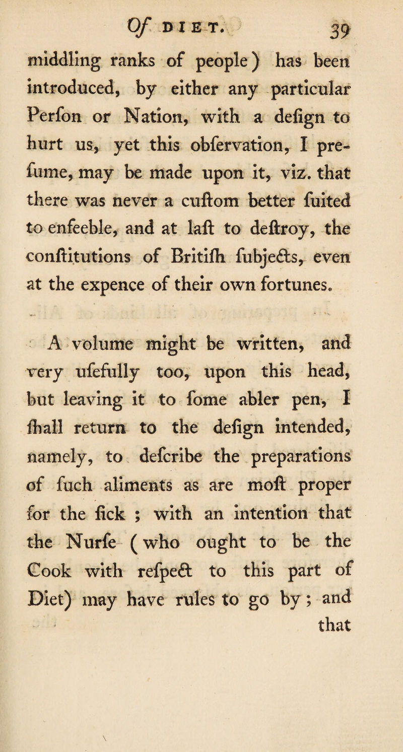 middling ranks of people) has been introduced, by either any particular Perfon or Nation, with a defign to hurt us, yet this obfervation, I pre¬ fume, may be made upon it, viz. that there was never a cuftom better fuited to enfeeble, and at laft to deftroy, the conftitutions of Britifh fubje&s, even at the expence of their own fortunes* A volume might be written, and very ufefully too, upon this head, but leaving it to fome abler pen, I fhall return to the defign intended, namely, to defcribe the preparations of fuch aliments as are moil proper for the lick ; with an intention that the Nurfe (who ought to be the Cook with refpe£t to this part of Diet) may have rules to go by; and that