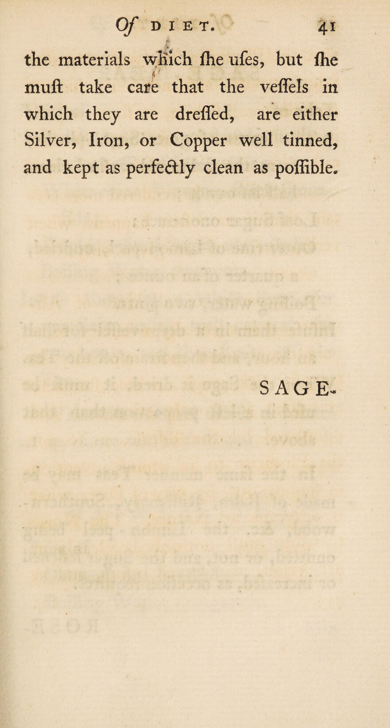 t Of DIET. 41 * the materials which fhe ufes, but fhe fr rr muft take care that the veffels in which they are dreffed, are either Silver, Iron, or Copper well tinned, and kept as perfectly clean as poffible* SAGE-