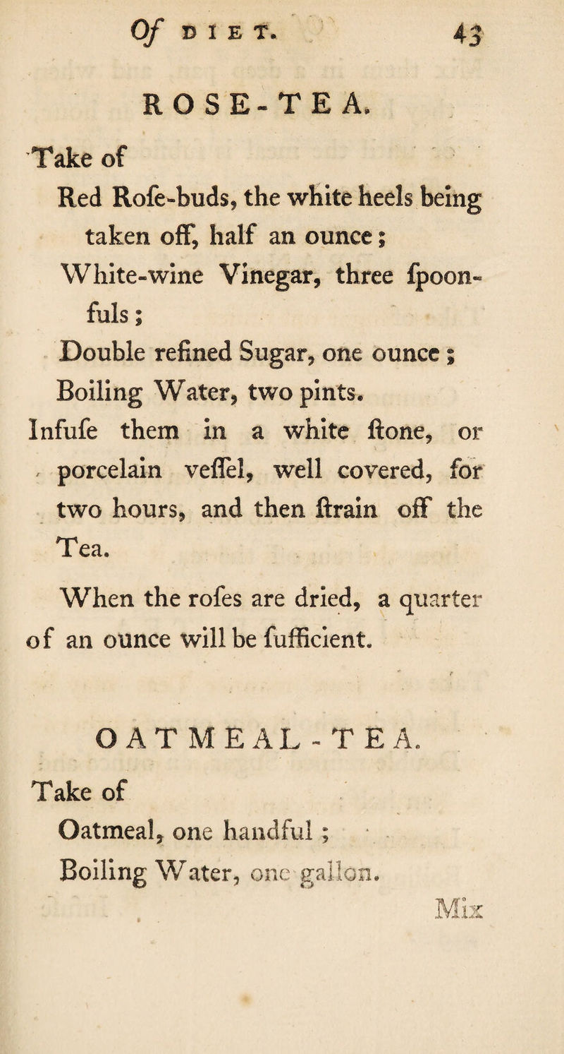 ROSE-TEA. Take of Red Rofe-buds, the white heels being taken off* half an ounce; White-wine Vinegar, three fpoon- fuls; Double refined Sugar, one ounce ; Boiling Water, two pints. Infufe them in a white ftone, or , porcelain veflel, well covered, for two hours, and then ftrain off the Tea. When the rofes are dried, a quarter of an ounce will be fufficient. e OATMEAL- TEA. Take of Oatmeal, one handful ; Boiling Water, one gallon.