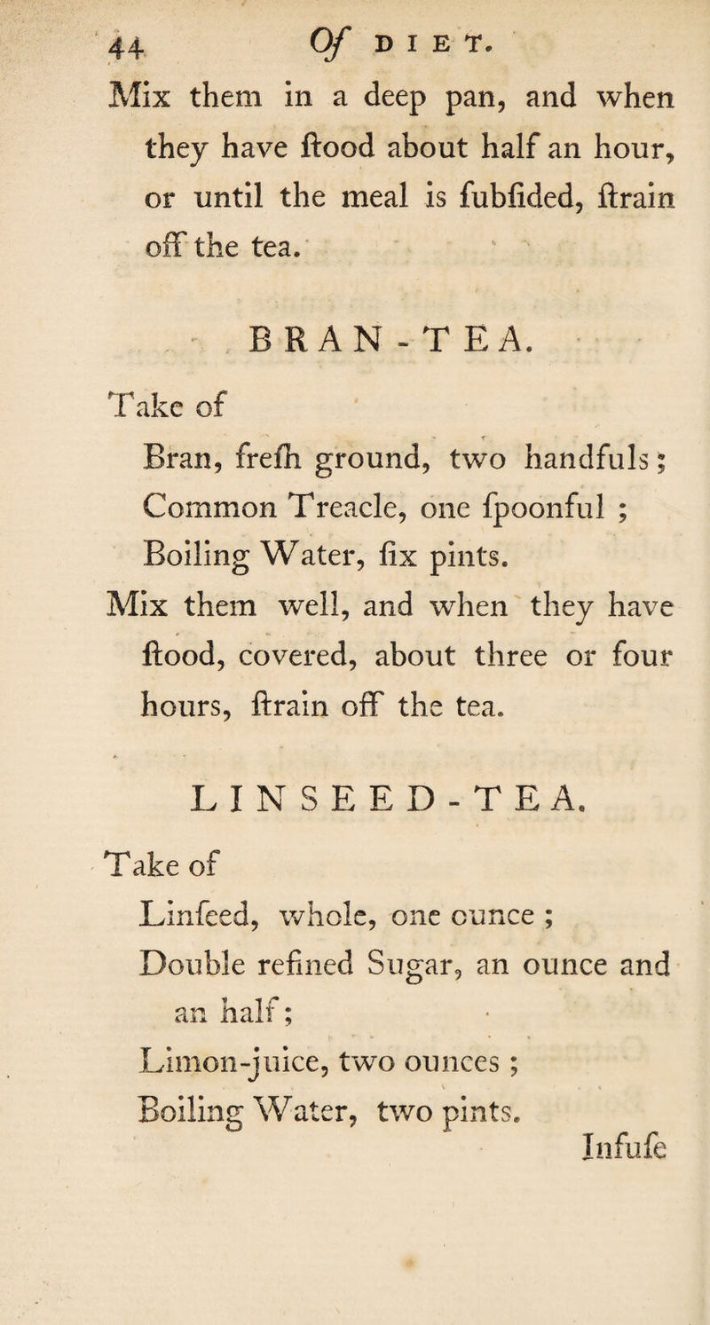Mix them in a deep pan, and when they have flood about half an hour, or until the meal is fubfided, ftrain off the tea. . . ' BRAN -TEA. Take of ■x «• t• _ Bran, frefli ground, two handfuls; Common Treacle, one fpoonful ; Boiling Water, fix pints. Mix them well, and when they have flood, covered, about three or four hours, ftrain off the tea. LINSEED-TEA. Take of Linfeed, whole, one ounce ; Double refined Sugar, an ounce and an half; Limon-juice, two ounces; Boiling Water, two pints. Infufe
